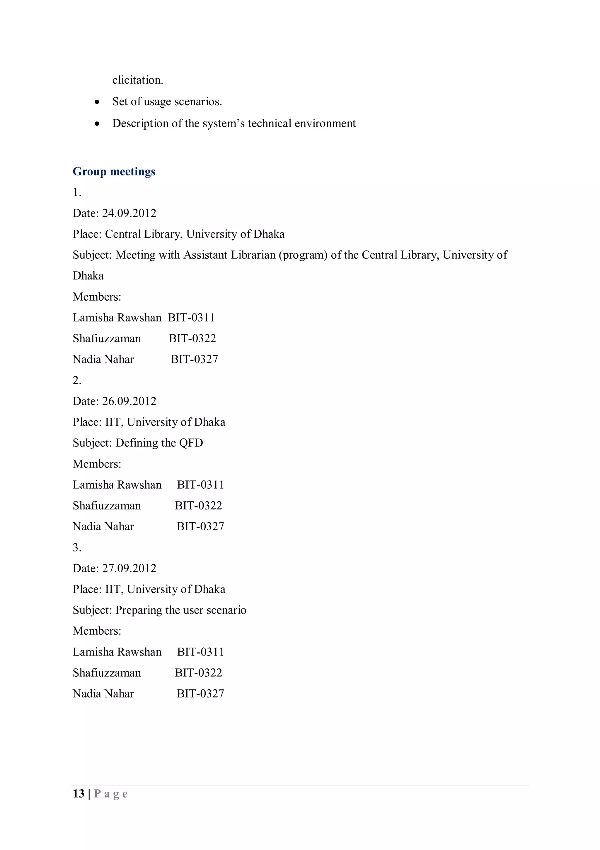 13 | P a g e
elicitation.
 Set of usage scenarios.
 Description of the system’s technical environment
Group meetings
1.
Date: 24.09.2012
Place: Central Library, University of Dhaka
Subject: Meeting with Assistant Librarian (program) of the Central Library, University of
Dhaka
Members:
Lamisha Rawshan BIT-0311
Shafiuzzaman BIT-0322
Nadia Nahar BIT-0327
2.
Date: 26.09.2012
Place: IIT, University of Dhaka
Subject: Defining the QFD
Members:
Lamisha Rawshan BIT-0311
Shafiuzzaman BIT-0322
Nadia Nahar BIT-0327
3.
Date: 27.09.2012
Place: IIT, University of Dhaka
Subject: Preparing the user scenario
Members:
Lamisha Rawshan BIT-0311
Shafiuzzaman BIT-0322
Nadia Nahar BIT-0327
 