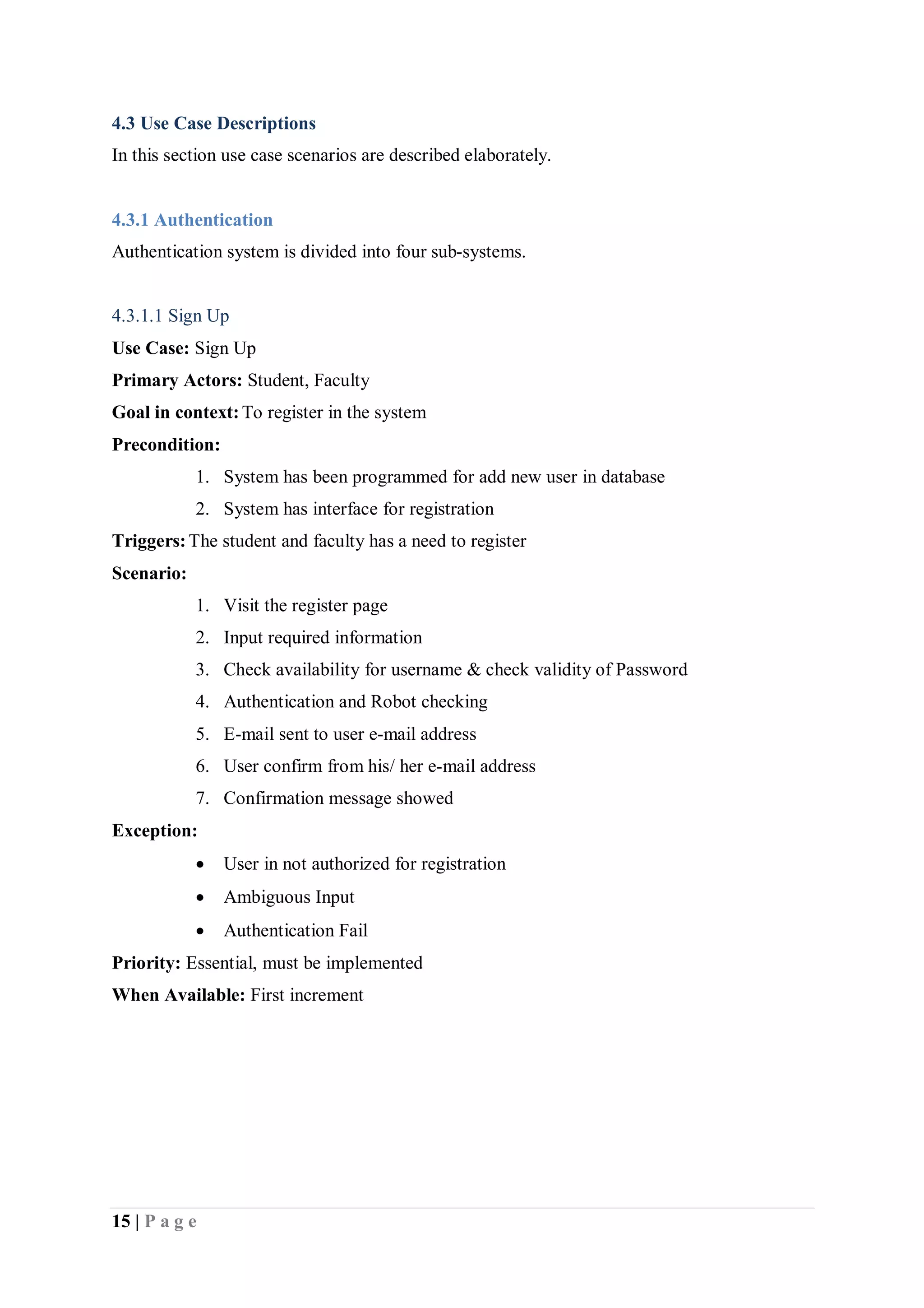 15 | P a g e
4.3 Use Case Descriptions
In this section use case scenarios are described elaborately.
4.3.1 Authentication
Authentication system is divided into four sub-systems.
4.3.1.1 Sign Up
Use Case: Sign Up
Primary Actors: Student, Faculty
Goal in context:To register in the system
Precondition:
1. System has been programmed for add new user in database
2. System has interface for registration
Triggers:The student and faculty has a need to register
Scenario:
1. Visit the register page
2. Input required information
3. Check availability for username & check validity of Password
4. Authentication and Robot checking
5. E-mail sent to user e-mail address
6. User confirm from his/ her e-mail address
7. Confirmation message showed
Exception:
 User in not authorized for registration
 Ambiguous Input
 Authentication Fail
Priority: Essential, must be implemented
When Available: First increment
 
