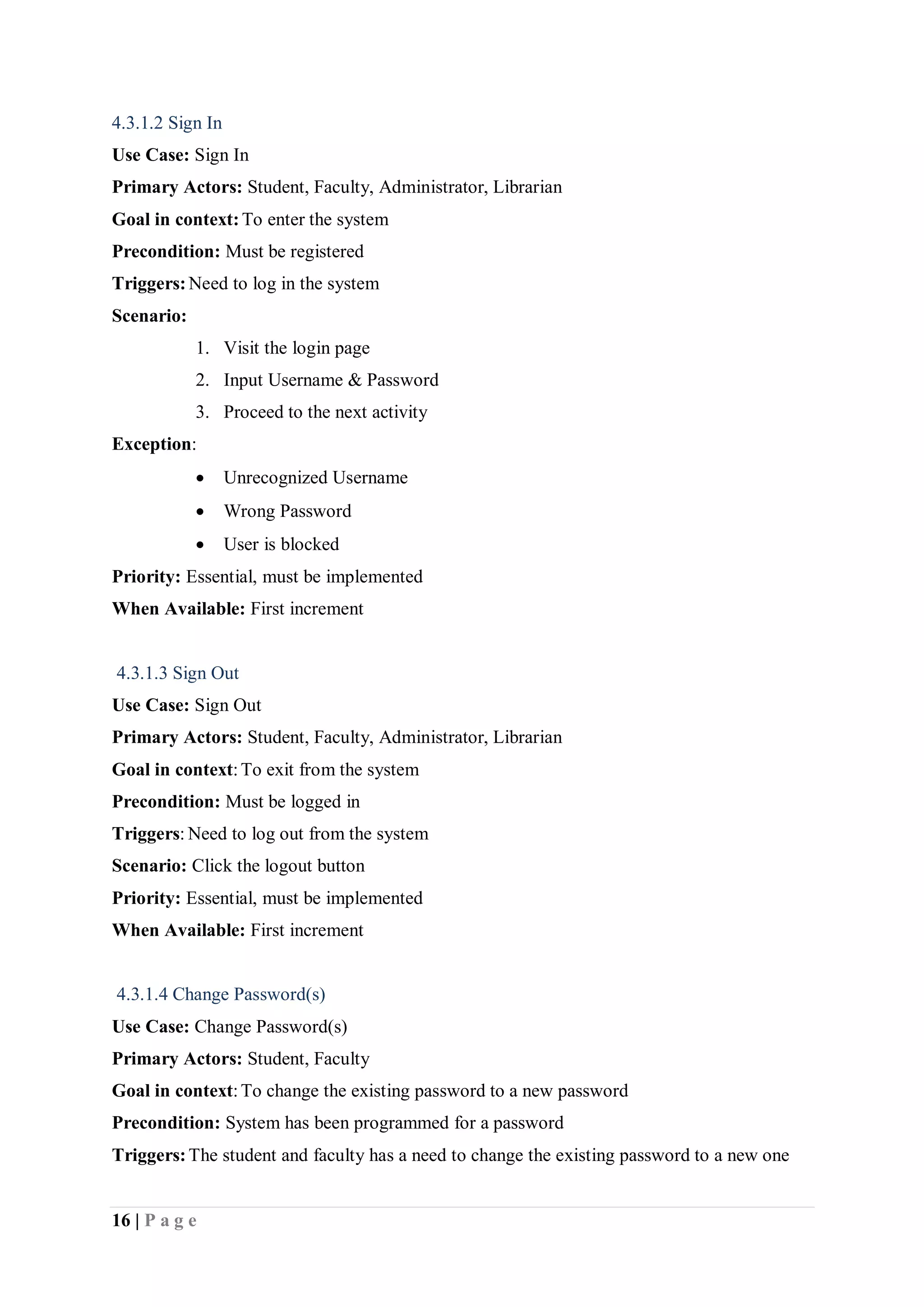 16 | P a g e
4.3.1.2 Sign In
Use Case: Sign In
Primary Actors: Student, Faculty, Administrator, Librarian
Goal in context:To enter the system
Precondition: Must be registered
Triggers:Need to log in the system
Scenario:
1. Visit the login page
2. Input Username & Password
3. Proceed to the next activity
Exception:
 Unrecognized Username
 Wrong Password
 User is blocked
Priority: Essential, must be implemented
When Available: First increment
4.3.1.3 Sign Out
Use Case: Sign Out
Primary Actors: Student, Faculty, Administrator, Librarian
Goal in context:To exit from the system
Precondition: Must be logged in
Triggers: Need to log out from the system
Scenario: Click the logout button
Priority: Essential, must be implemented
When Available: First increment
4.3.1.4 Change Password(s)
Use Case: Change Password(s)
Primary Actors: Student, Faculty
Goal in context:To change the existing password to a new password
Precondition: System has been programmed for a password
Triggers:The student and faculty has a need to change the existing password to a new one
 