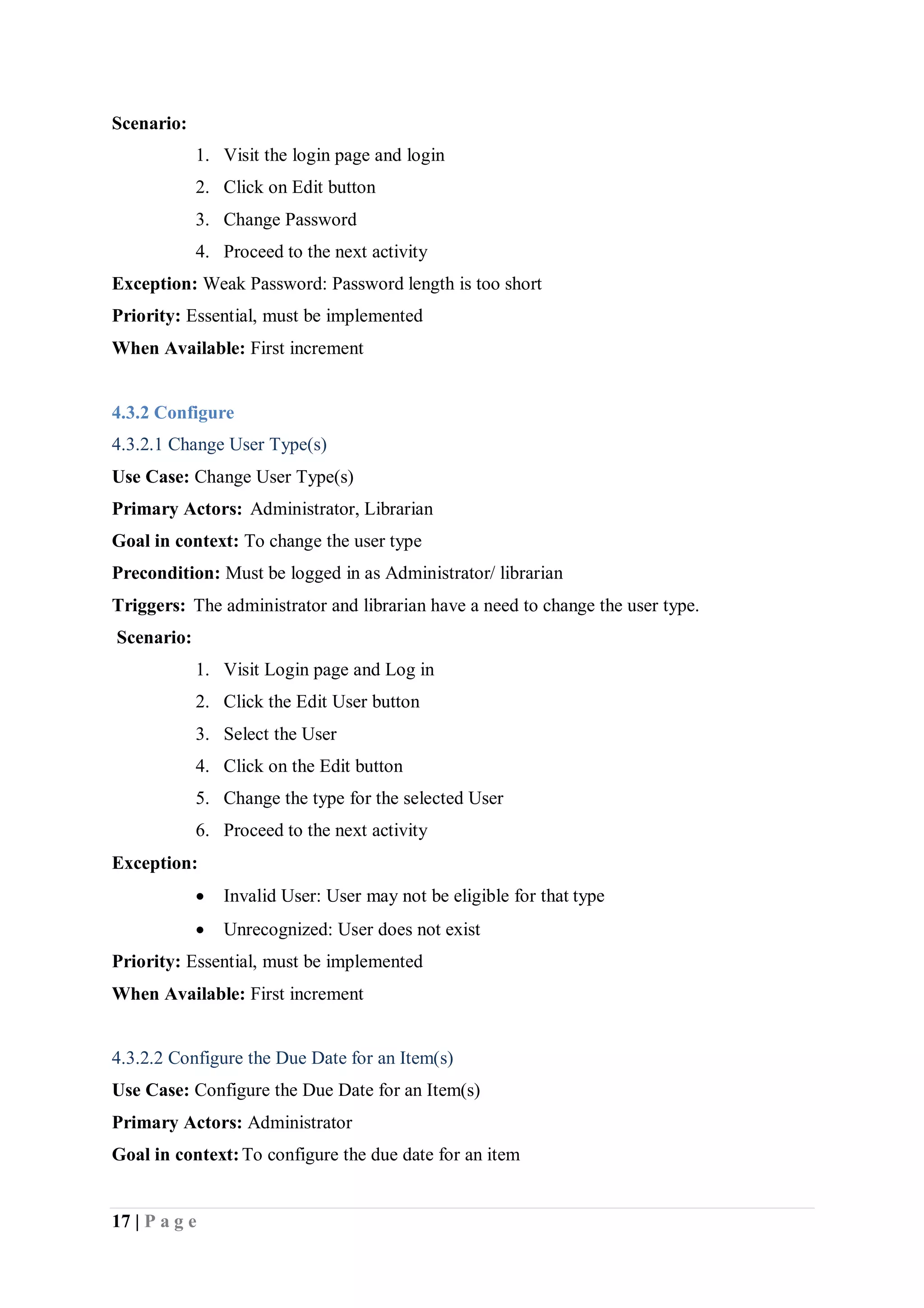 17 | P a g e
Scenario:
1. Visit the login page and login
2. Click on Edit button
3. Change Password
4. Proceed to the next activity
Exception: Weak Password: Password length is too short
Priority: Essential, must be implemented
When Available: First increment
4.3.2 Configure
4.3.2.1 Change User Type(s)
Use Case: Change User Type(s)
Primary Actors: Administrator, Librarian
Goal in context: To change the user type
Precondition: Must be logged in as Administrator/ librarian
Triggers: The administrator and librarian have a need to change the user type.
Scenario:
1. Visit Login page and Log in
2. Click the Edit User button
3. Select the User
4. Click on the Edit button
5. Change the type for the selected User
6. Proceed to the next activity
Exception:
 Invalid User: User may not be eligible for that type
 Unrecognized: User does not exist
Priority: Essential, must be implemented
When Available: First increment
4.3.2.2 Configure the Due Date for an Item(s)
Use Case: Configure the Due Date for an Item(s)
Primary Actors: Administrator
Goal in context:To configure the due date for an item
 