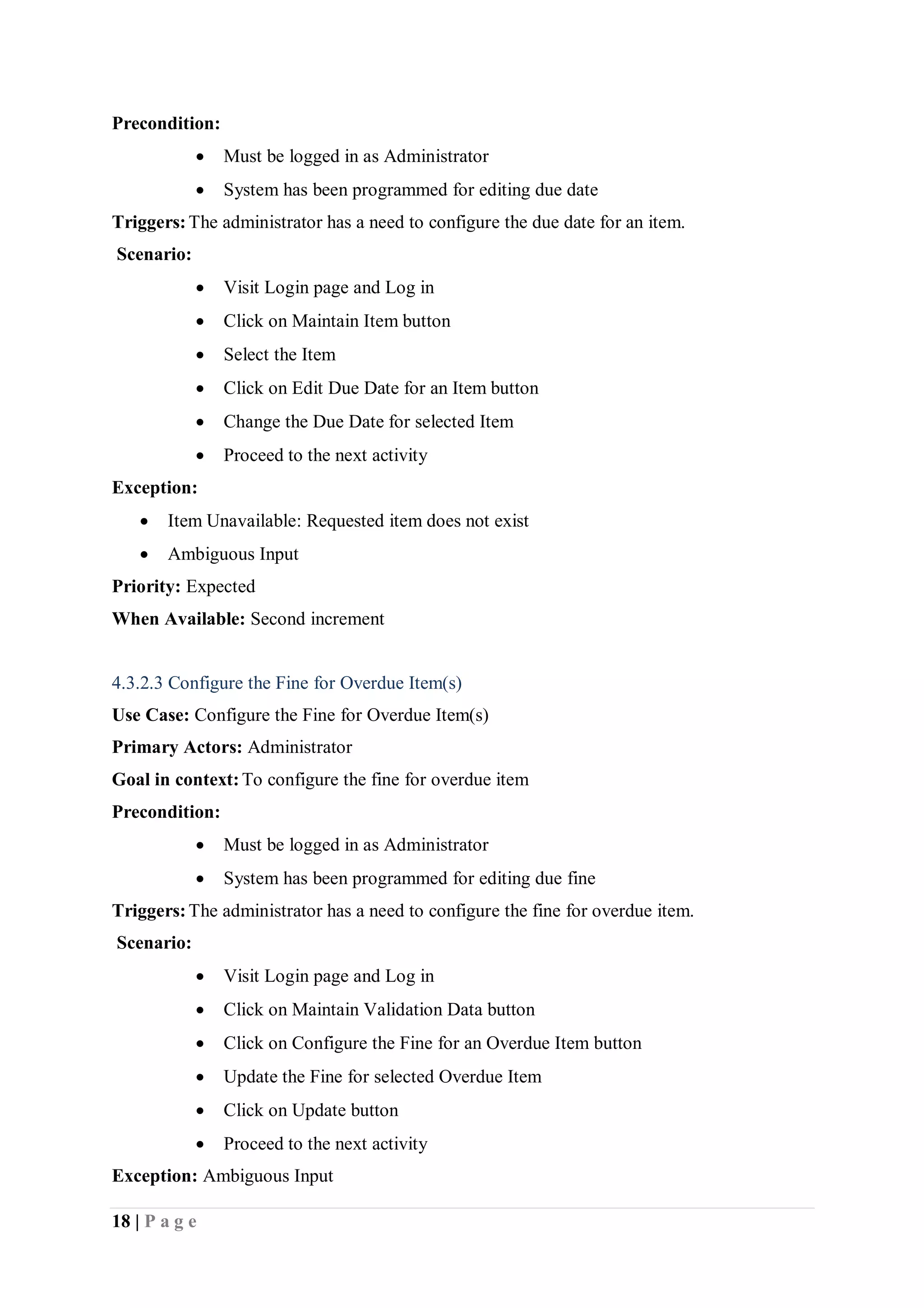 18 | P a g e
Precondition:
 Must be logged in as Administrator
 System has been programmed for editing due date
Triggers:The administrator has a need to configure the due date for an item.
Scenario:
 Visit Login page and Log in
 Click on Maintain Item button
 Select the Item
 Click on Edit Due Date for an Item button
 Change the Due Date for selected Item
 Proceed to the next activity
Exception:
 Item Unavailable: Requested item does not exist
 Ambiguous Input
Priority: Expected
When Available: Second increment
4.3.2.3 Configure the Fine for Overdue Item(s)
Use Case: Configure the Fine for Overdue Item(s)
Primary Actors: Administrator
Goal in context:To configure the fine for overdue item
Precondition:
 Must be logged in as Administrator
 System has been programmed for editing due fine
Triggers:The administrator has a need to configure the fine for overdue item.
Scenario:
 Visit Login page and Log in
 Click on Maintain Validation Data button
 Click on Configure the Fine for an Overdue Item button
 Update the Fine for selected Overdue Item
 Click on Update button
 Proceed to the next activity
Exception: Ambiguous Input
 