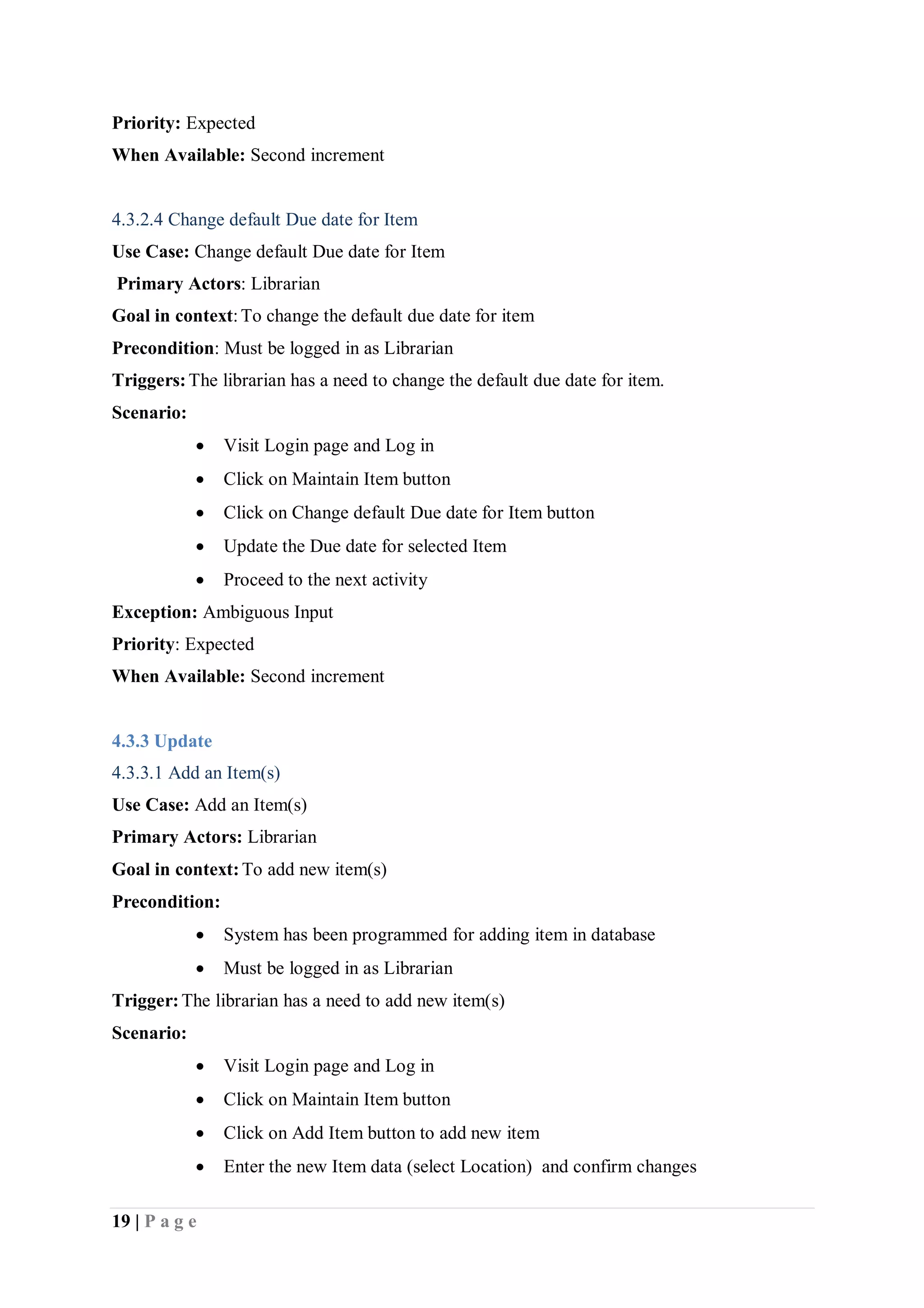 19 | P a g e
Priority: Expected
When Available: Second increment
4.3.2.4 Change default Due date for Item
Use Case: Change default Due date for Item
Primary Actors: Librarian
Goal in context:To change the default due date for item
Precondition: Must be logged in as Librarian
Triggers:The librarian has a need to change the default due date for item.
Scenario:
 Visit Login page and Log in
 Click on Maintain Item button
 Click on Change default Due date for Item button
 Update the Due date for selected Item
 Proceed to the next activity
Exception: Ambiguous Input
Priority: Expected
When Available: Second increment
4.3.3 Update
4.3.3.1 Add an Item(s)
Use Case: Add an Item(s)
Primary Actors: Librarian
Goal in context:To add new item(s)
Precondition:
 System has been programmed for adding item in database
 Must be logged in as Librarian
Trigger:The librarian has a need to add new item(s)
Scenario:
 Visit Login page and Log in
 Click on Maintain Item button
 Click on Add Item button to add new item
 Enter the new Item data (select Location) and confirm changes
 