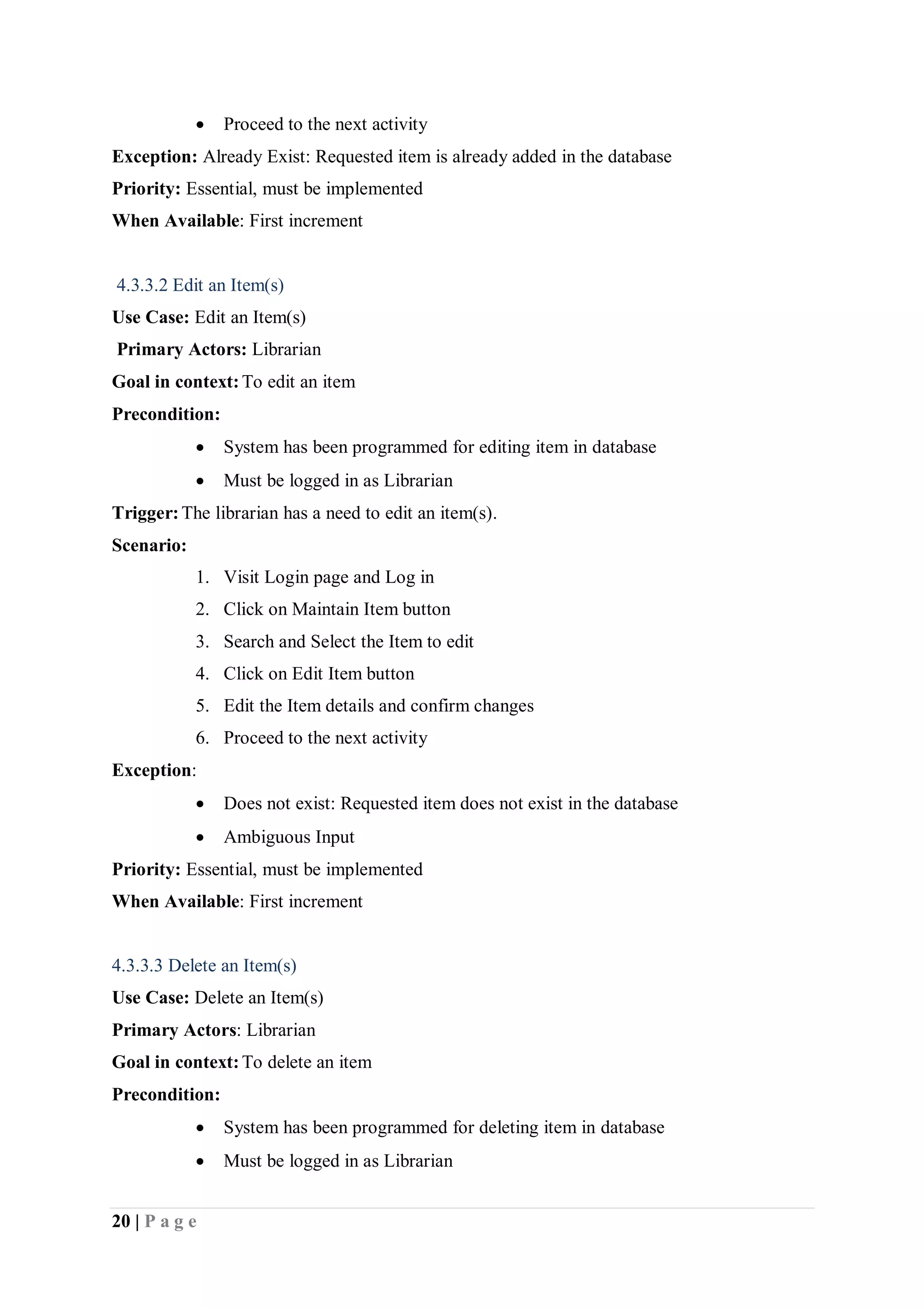 20 | P a g e
 Proceed to the next activity
Exception: Already Exist: Requested item is already added in the database
Priority: Essential, must be implemented
When Available: First increment
4.3.3.2 Edit an Item(s)
Use Case: Edit an Item(s)
Primary Actors: Librarian
Goal in context:To edit an item
Precondition:
 System has been programmed for editing item in database
 Must be logged in as Librarian
Trigger:The librarian has a need to edit an item(s).
Scenario:
1. Visit Login page and Log in
2. Click on Maintain Item button
3. Search and Select the Item to edit
4. Click on Edit Item button
5. Edit the Item details and confirm changes
6. Proceed to the next activity
Exception:
 Does not exist: Requested item does not exist in the database
 Ambiguous Input
Priority: Essential, must be implemented
When Available: First increment
4.3.3.3 Delete an Item(s)
Use Case: Delete an Item(s)
Primary Actors: Librarian
Goal in context:To delete an item
Precondition:
 System has been programmed for deleting item in database
 Must be logged in as Librarian
 