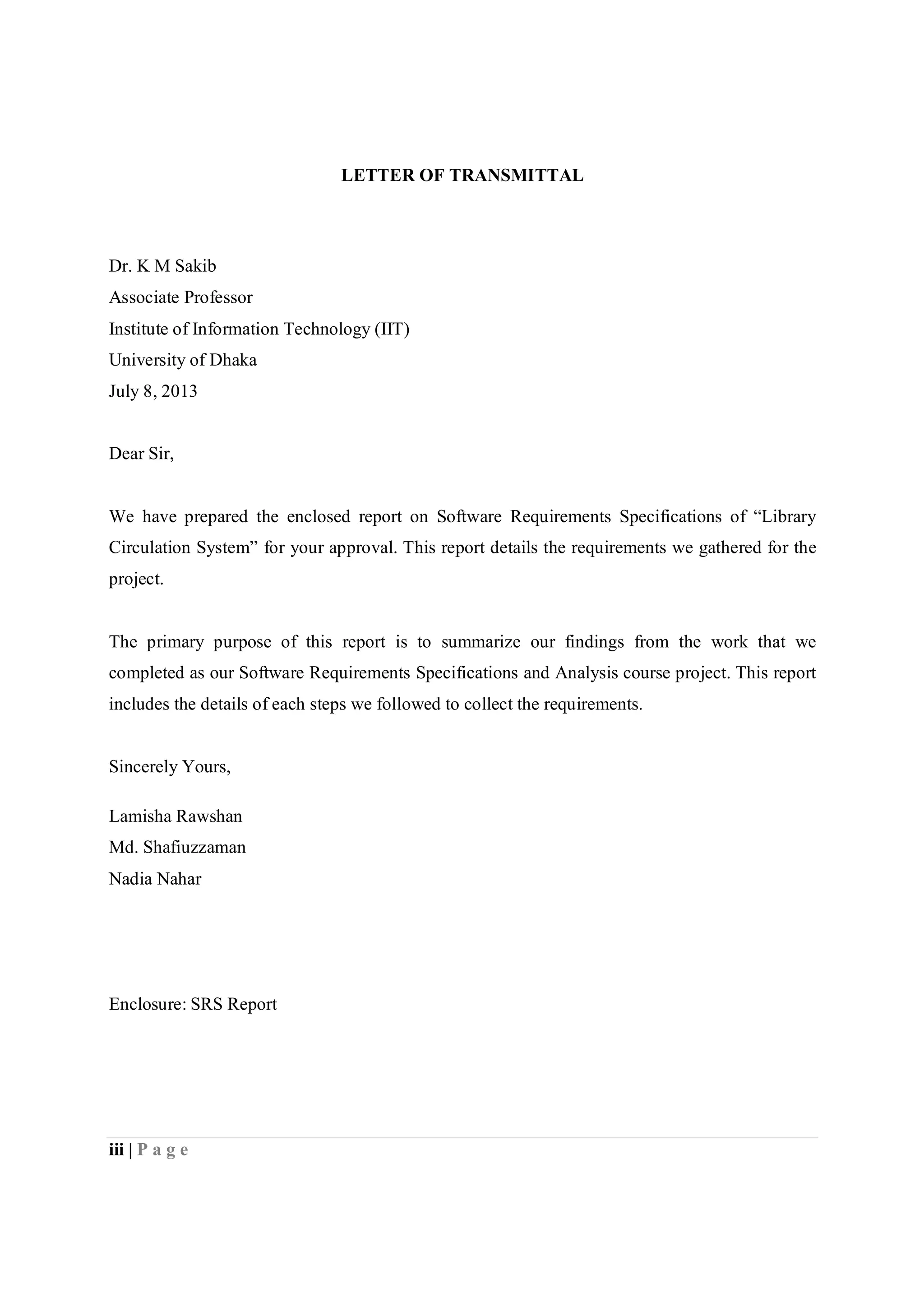 iii | P a g e
LETTER OF TRANSMITTAL
Dr. K M Sakib
Associate Professor
Institute of Information Technology (IIT)
University of Dhaka
July 8, 2013
Dear Sir,
We have prepared the enclosed report on Software Requirements Specifications of “Library
Circulation System” for your approval. This report details the requirements we gathered for the
project.
The primary purpose of this report is to summarize our findings from the work that we
completed as our Software Requirements Specifications and Analysis course project. This report
includes the details of each steps we followed to collect the requirements.
Sincerely Yours,
Lamisha Rawshan
Md. Shafiuzzaman
Nadia Nahar
Enclosure: SRS Report
 