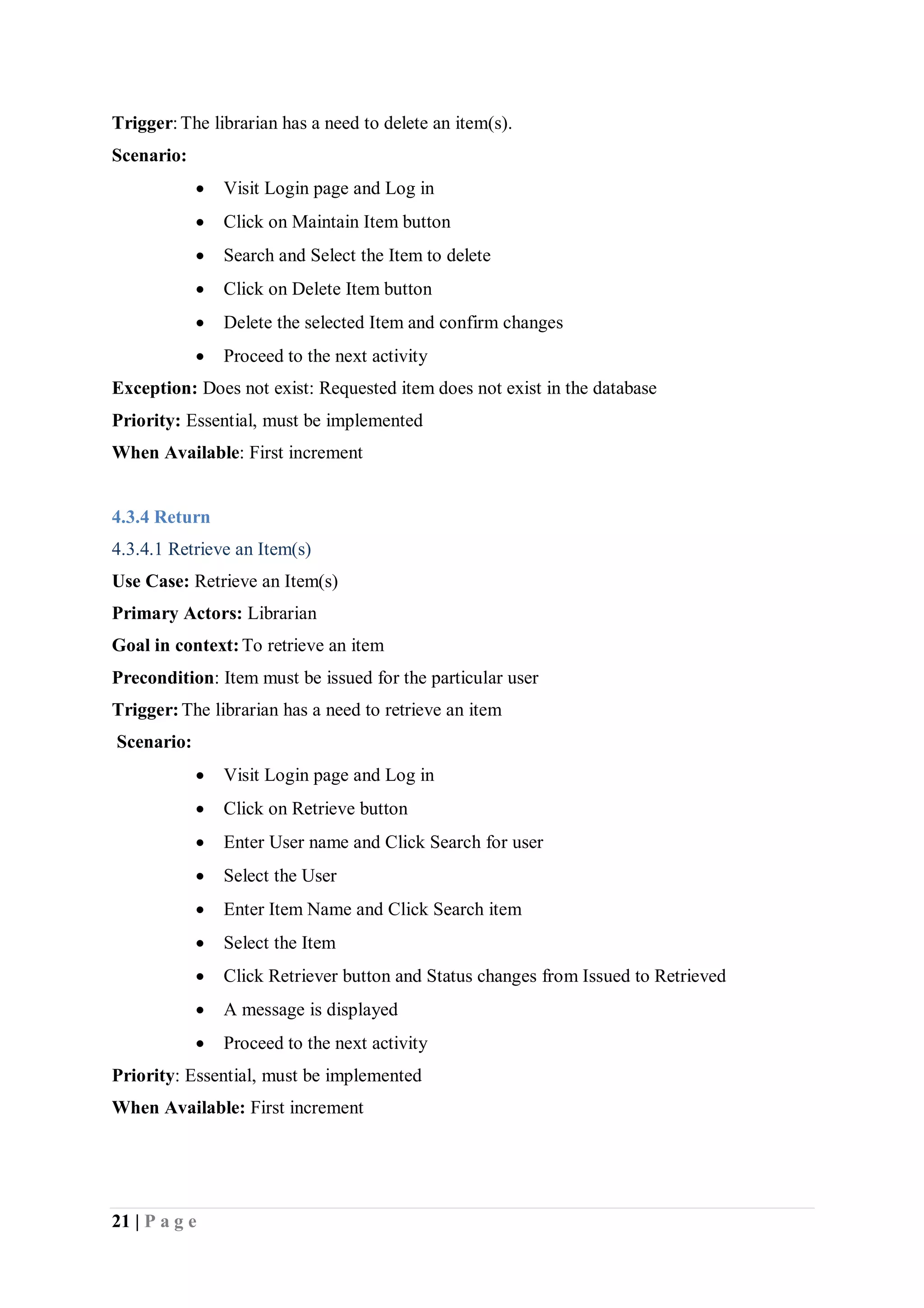 21 | P a g e
Trigger:The librarian has a need to delete an item(s).
Scenario:
 Visit Login page and Log in
 Click on Maintain Item button
 Search and Select the Item to delete
 Click on Delete Item button
 Delete the selected Item and confirm changes
 Proceed to the next activity
Exception: Does not exist: Requested item does not exist in the database
Priority: Essential, must be implemented
When Available: First increment
4.3.4 Return
4.3.4.1 Retrieve an Item(s)
Use Case: Retrieve an Item(s)
Primary Actors: Librarian
Goal in context:To retrieve an item
Precondition: Item must be issued for the particular user
Trigger:The librarian has a need to retrieve an item
Scenario:
 Visit Login page and Log in
 Click on Retrieve button
 Enter User name and Click Search for user
 Select the User
 Enter Item Name and Click Search item
 Select the Item
 Click Retriever button and Status changes from Issued to Retrieved
 A message is displayed
 Proceed to the next activity
Priority: Essential, must be implemented
When Available: First increment
 