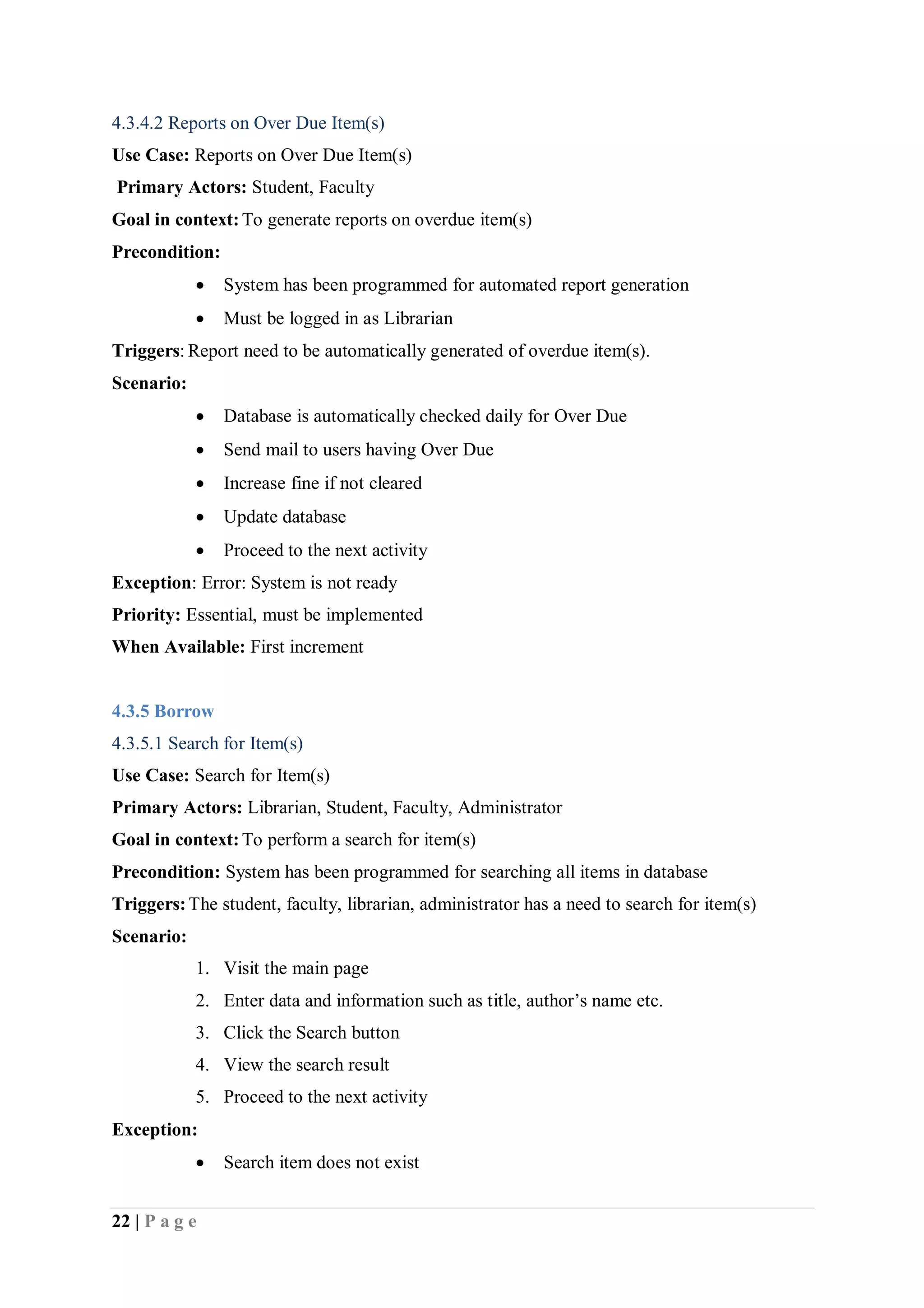 22 | P a g e
4.3.4.2 Reports on Over Due Item(s)
Use Case: Reports on Over Due Item(s)
Primary Actors: Student, Faculty
Goal in context:To generate reports on overdue item(s)
Precondition:
 System has been programmed for automated report generation
 Must be logged in as Librarian
Triggers: Report need to be automatically generated of overdue item(s).
Scenario:
 Database is automatically checked daily for Over Due
 Send mail to users having Over Due
 Increase fine if not cleared
 Update database
 Proceed to the next activity
Exception: Error: System is not ready
Priority: Essential, must be implemented
When Available: First increment
4.3.5 Borrow
4.3.5.1 Search for Item(s)
Use Case: Search for Item(s)
Primary Actors: Librarian, Student, Faculty, Administrator
Goal in context:To perform a search for item(s)
Precondition: System has been programmed for searching all items in database
Triggers:The student, faculty, librarian, administrator has a need to search for item(s)
Scenario:
1. Visit the main page
2. Enter data and information such as title, author’s name etc.
3. Click the Search button
4. View the search result
5. Proceed to the next activity
Exception:
 Search item does not exist
 