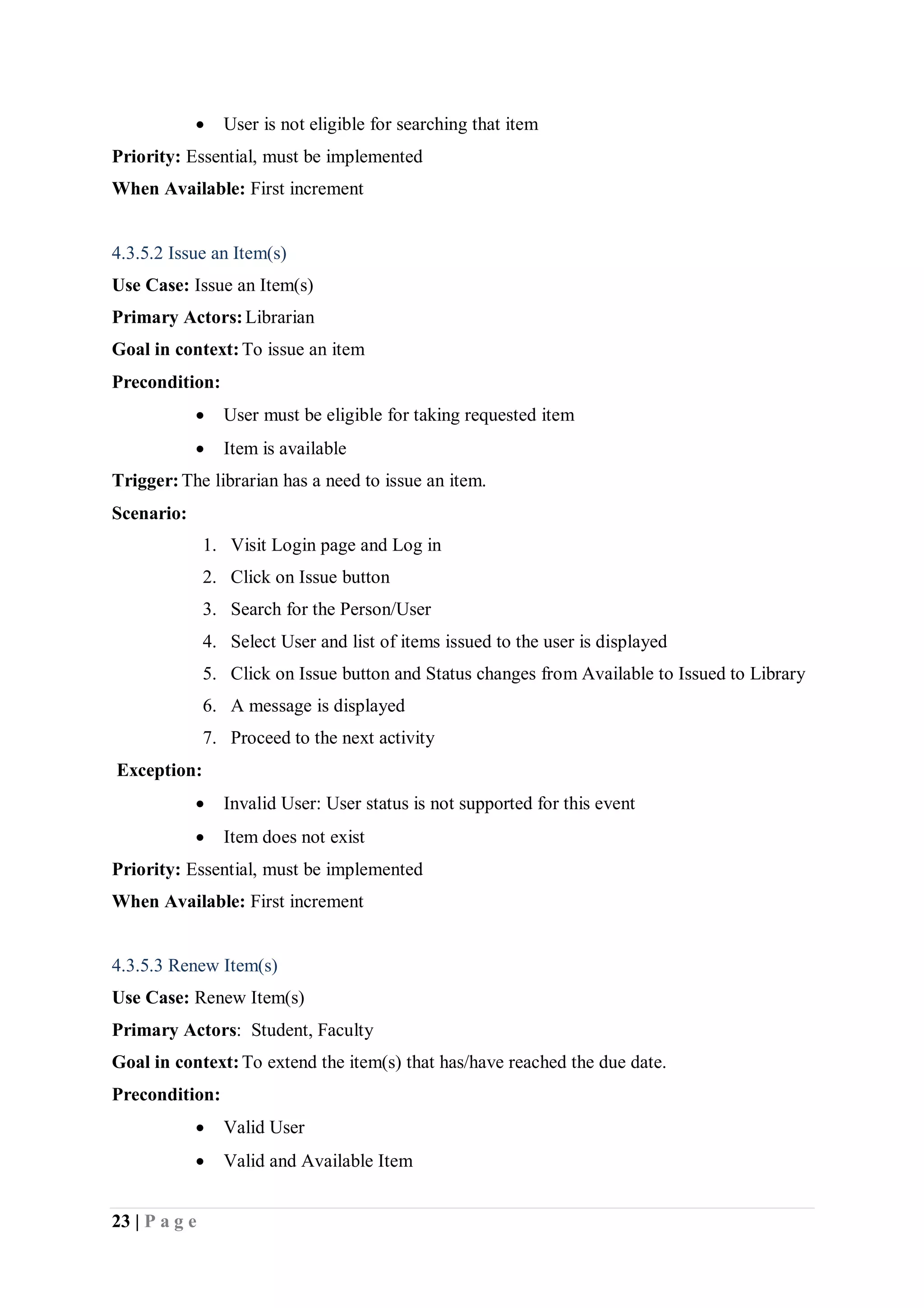 23 | P a g e
 User is not eligible for searching that item
Priority: Essential, must be implemented
When Available: First increment
4.3.5.2 Issue an Item(s)
Use Case: Issue an Item(s)
Primary Actors:Librarian
Goal in context:To issue an item
Precondition:
 User must be eligible for taking requested item
 Item is available
Trigger:The librarian has a need to issue an item.
Scenario:
1. Visit Login page and Log in
2. Click on Issue button
3. Search for the Person/User
4. Select User and list of items issued to the user is displayed
5. Click on Issue button and Status changes from Available to Issued to Library
6. A message is displayed
7. Proceed to the next activity
Exception:
 Invalid User: User status is not supported for this event
 Item does not exist
Priority: Essential, must be implemented
When Available: First increment
4.3.5.3 Renew Item(s)
Use Case: Renew Item(s)
Primary Actors: Student, Faculty
Goal in context:To extend the item(s) that has/have reached the due date.
Precondition:
 Valid User
 Valid and Available Item
 