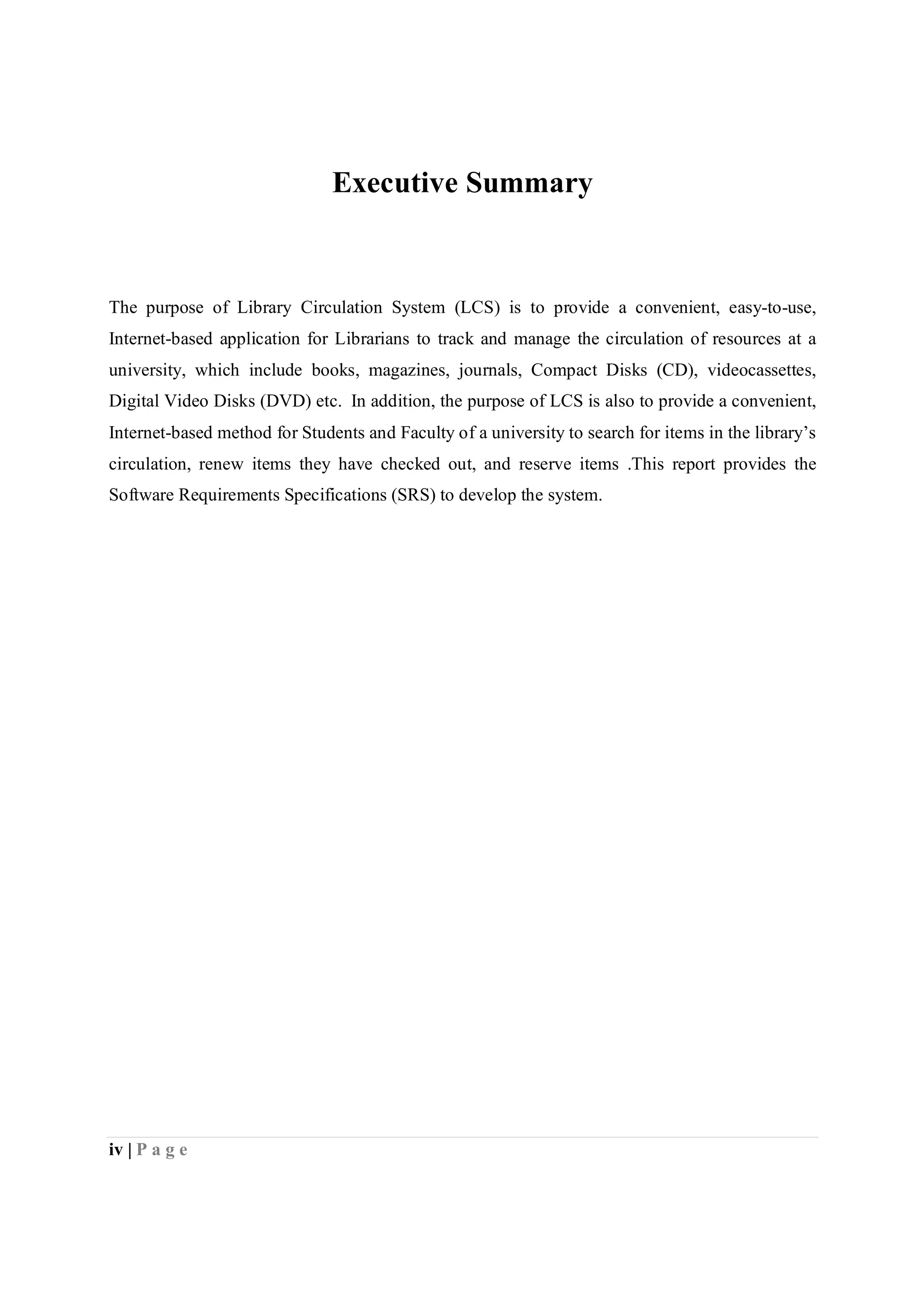 iv | P a g e
Executive Summary
The purpose of Library Circulation System (LCS) is to provide a convenient, easy-to-use,
Internet-based application for Librarians to track and manage the circulation of resources at a
university, which include books, magazines, journals, Compact Disks (CD), videocassettes,
Digital Video Disks (DVD) etc. In addition, the purpose of LCS is also to provide a convenient,
Internet-based method for Students and Faculty of a university to search for items in the library’s
circulation, renew items they have checked out, and reserve items .This report provides the
Software Requirements Specifications (SRS) to develop the system.
 