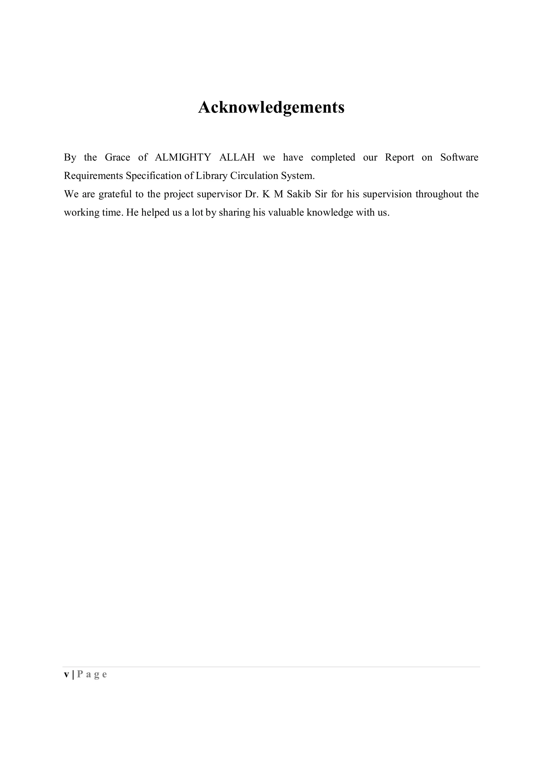 v | P a g e
Acknowledgements
By the Grace of ALMIGHTY ALLAH we have completed our Report on Software
Requirements Specification of Library Circulation System.
We are grateful to the project supervisor Dr. K M Sakib Sir for his supervision throughout the
working time. He helped us a lot by sharing his valuable knowledge with us.
 