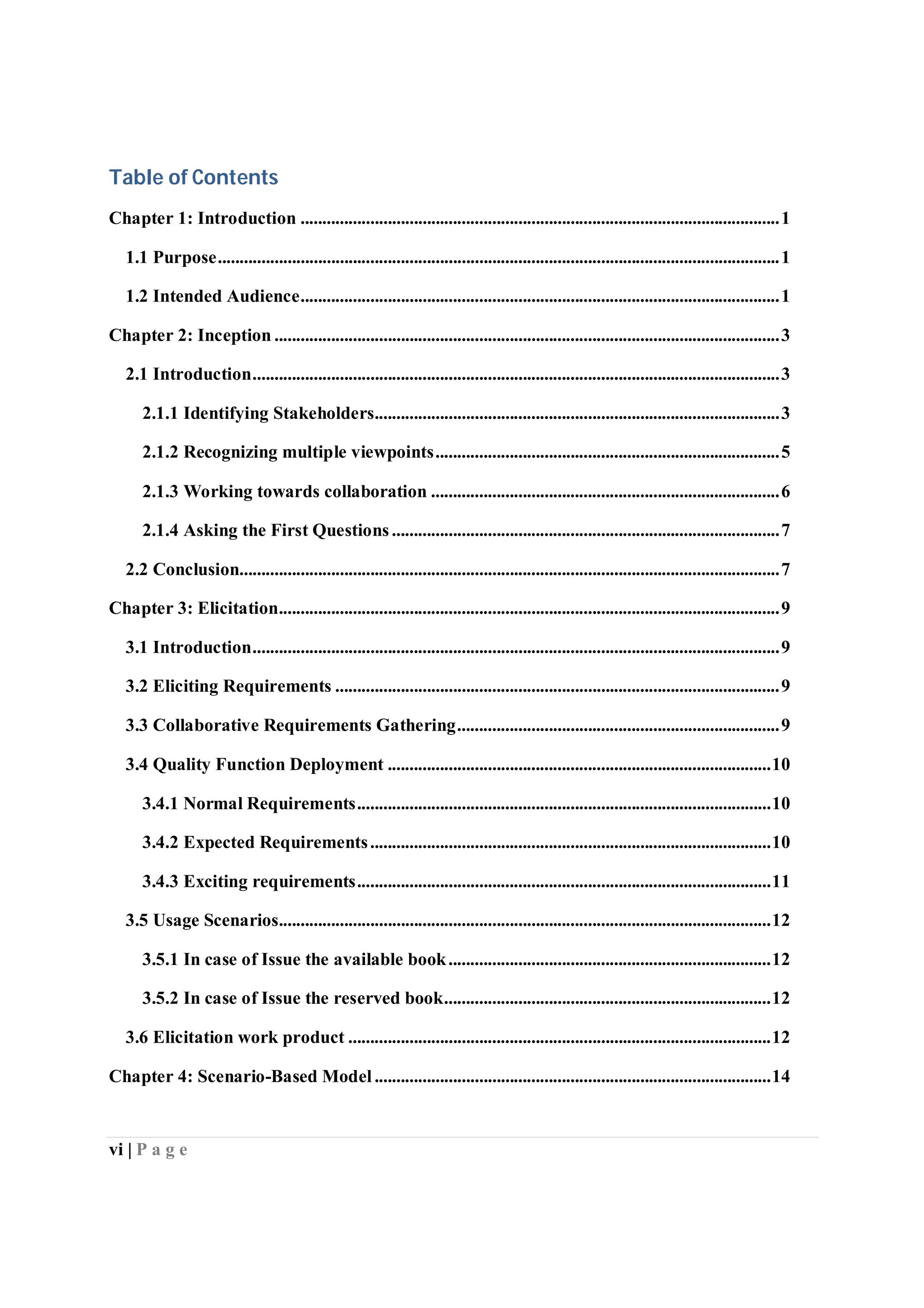 vi | P a g e
Table of Contents
Chapter 1: Introduction ..............................................................................................................1
1.1 Purpose.................................................................................................................................1
1.2 Intended Audience..............................................................................................................1
Chapter 2: Inception ....................................................................................................................3
2.1 Introduction.........................................................................................................................3
2.1.1 Identifying Stakeholders.............................................................................................3
2.1.2 Recognizing multiple viewpoints...............................................................................5
2.1.3 Working towards collaboration ................................................................................6
2.1.4 Asking the First Questions.........................................................................................7
2.2 Conclusion............................................................................................................................7
Chapter 3: Elicitation...................................................................................................................9
3.1 Introduction.........................................................................................................................9
3.2 Eliciting Requirements ......................................................................................................9
3.3 Collaborative Requirements Gathering..........................................................................9
3.4 Quality Function Deployment ........................................................................................10
3.4.1 Normal Requirements...............................................................................................10
3.4.2 Expected Requirements............................................................................................10
3.4.3 Exciting requirements...............................................................................................11
3.5 Usage Scenarios.................................................................................................................12
3.5.1 In case of Issue the available book..........................................................................12
3.5.2 In case of Issue the reserved book...........................................................................12
3.6 Elicitation work product .................................................................................................12
Chapter 4: Scenario-Based Model ...........................................................................................14
 