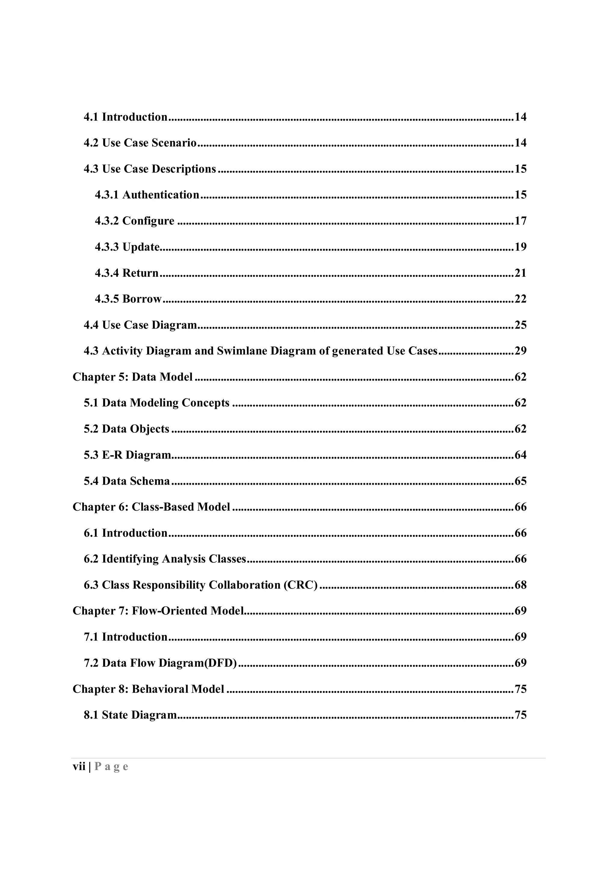 vii | P a g e
4.1 Introduction.......................................................................................................................14
4.2 Use Case Scenario.............................................................................................................14
4.3 Use Case Descriptions......................................................................................................15
4.3.1 Authentication............................................................................................................15
4.3.2 Configure ....................................................................................................................17
4.3.3 Update..........................................................................................................................19
4.3.4 Return..........................................................................................................................21
4.3.5 Borrow.........................................................................................................................22
4.4 Use Case Diagram.............................................................................................................25
4.3 Activity Diagram and Swimlane Diagram of generated Use Cases..........................29
Chapter 5: Data Model ..............................................................................................................62
5.1 Data Modeling Concepts .................................................................................................62
5.2 Data Objects......................................................................................................................62
5.3 E-R Diagram......................................................................................................................64
5.4 Data Schema......................................................................................................................65
Chapter 6: Class-Based Model .................................................................................................66
6.1 Introduction.......................................................................................................................66
6.2 Identifying Analysis Classes............................................................................................66
6.3 Class Responsibility Collaboration (CRC)...................................................................68
Chapter 7: Flow-Oriented Model.............................................................................................69
7.1 Introduction.......................................................................................................................69
7.2 Data Flow Diagram(DFD)...............................................................................................69
Chapter 8: Behavioral Model ...................................................................................................75
8.1 State Diagram....................................................................................................................75
 