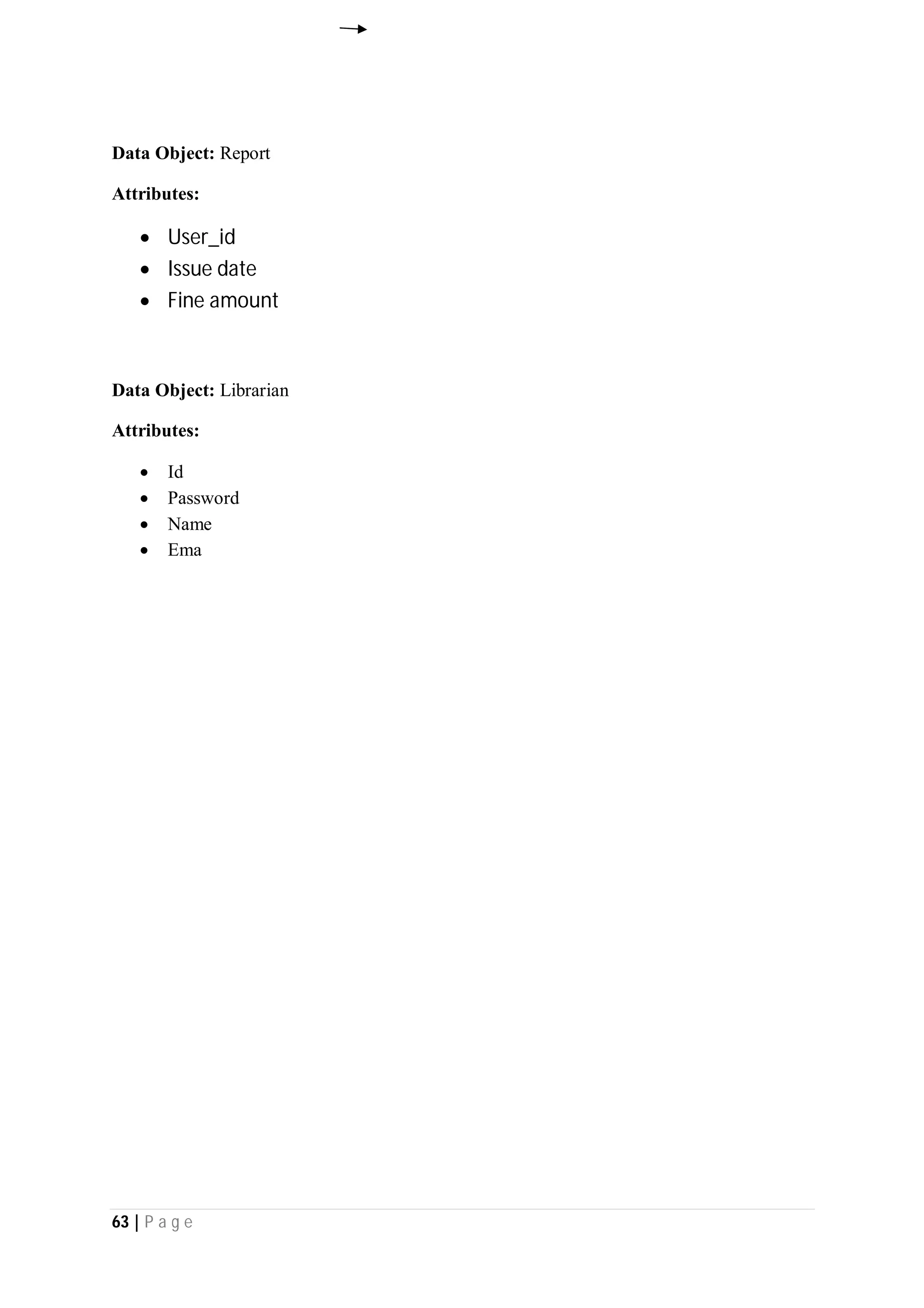 63 | P a g e
Data Object: Report
Attributes:
 User_id
 Issue date
 Fine amount
Data Object: Librarian
Attributes:
 Id
 Password
 Name
 Ema
 