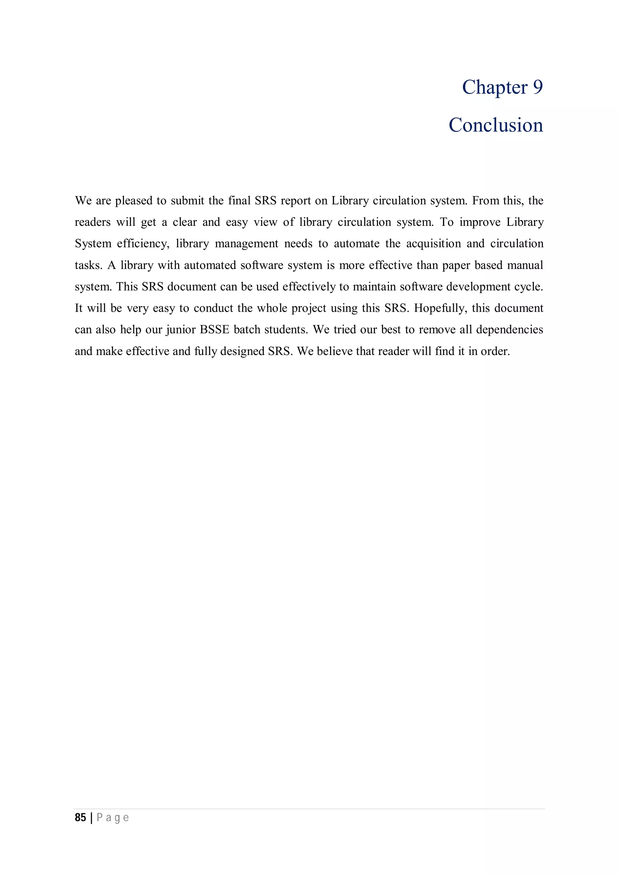 85 | P a g e
Chapter 9
Conclusion
We are pleased to submit the final SRS report on Library circulation system. From this, the
readers will get a clear and easy view of library circulation system. To improve Library
System efficiency, library management needs to automate the acquisition and circulation
tasks. A library with automated software system is more effective than paper based manual
system. This SRS document can be used effectively to maintain software development cycle.
It will be very easy to conduct the whole project using this SRS. Hopefully, this document
can also help our junior BSSE batch students. We tried our best to remove all dependencies
and make effective and fully designed SRS. We believe that reader will find it in order.
 