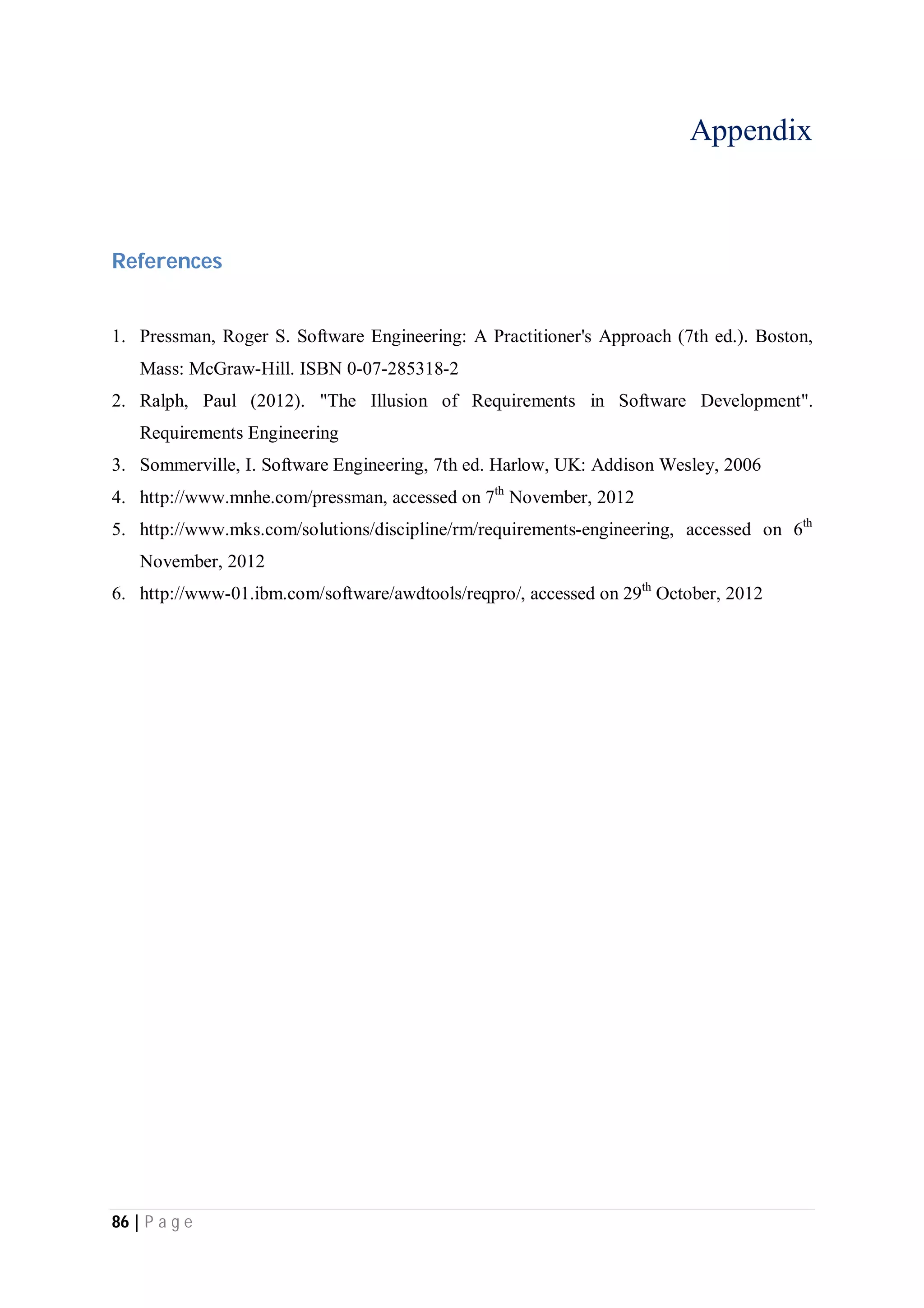 86 | P a g e
Appendix
References
1. Pressman, Roger S. Software Engineering: A Practitioner's Approach (7th ed.). Boston,
Mass: McGraw-Hill. ISBN 0-07-285318-2
2. Ralph, Paul (2012). "The Illusion of Requirements in Software Development".
Requirements Engineering
3. Sommerville, I. Software Engineering, 7th ed. Harlow, UK: Addison Wesley, 2006
4. http://www.mnhe.com/pressman, accessed on 7th
November, 2012
5. http://www.mks.com/solutions/discipline/rm/requirements-engineering, accessed on 6th
November, 2012
6. http://www-01.ibm.com/software/awdtools/reqpro/, accessed on 29th
October, 2012
 