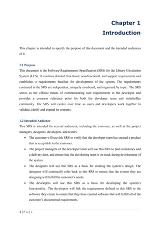 1 | P a g e
Chapter 1
Introduction
This chapter is intended to specify the purpose of this document and the intended audiences
of it.
1.1 Purpose
This document is the Software Requirements Specification (SRS) for the Library Circulation
System (LCS). It contains detailed functional, non-functional, and support requirements and
establishes a requirements baseline for development of the system. The requirements
contained in the SRS are independent, uniquely numbered, and organized by topic. The SRS
serves as the official means of communicating user requirements to the developer and
provides a common reference point for both the developer team and stakeholder
community. The SRS will evolve over time as users and developers work together to
validate, clarify and expand its contents.
1.2 Intended Audience
This SRS is intended for several audiences, including the customer, as well as the project
managers, designers, developers, and testers.
 The customer will use this SRS to verify that the developer team has created a product
that is acceptable to the customer.
 The project managers of the developer team will use this SRS to plan milestones and
a delivery date, and ensure that the developing team is on track during development of
the system.
 The designers will use this SRS as a basis for creating the system’s design. The
designers will continually refer back to this SRS to ensure that the system they are
designing will fulfill the customer’s needs.
 The developers will use this SRS as a basis for developing the system’s
functionality. The developers will link the requirements defined in this SRS to the
software they create to ensure that they have created software that will fulfill all of the
customer’s documented requirements.
 