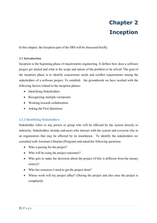 3 | P a g e
Chapter 2
Inception
In this chapter, the Inception part of the SRS will be discussed briefly.
2.1 Introduction
Inception is the beginning phase of requirements engineering. It defines how does a software
project get started and what is the scope and nature of the problem to be solved. The goal of
the inception phase is to identify concurrence needs and conflict requirements among the
stakeholders of a software project. To establish the groundwork we have worked with the
following factors related to the inception phases:
 Identifying Stakeholders
 Recognizing multiple viewpoints
 Working towards collaboration
 Asking the First Questions
2.1.1 Identifying Stakeholders
Stakeholder refers to any person or group who will be affected by the system directly or
indirectly. Stakeholders include end-users who interact with the system and everyone else in
an organization that may be affected by its installation. To identify the stakeholders we
consulted with Assistant Librarian (Program) and asked her following questions:
 Who is paying for the project?
 Who will be using the project outcomes?
 Who gets to make the decisions about the project (if this is different from the money
source)?
 Who has resources I need to get the project done?
 Whose work will my project affect? (During the project and also once the project is
completed).
 