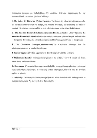4 | P a g e
Concluding thoughts on Stakeholders, We identified following stakeholders for our
automated book circulation system of a library:
1. The University Librarian (Project Sponsor): The University Librarian is the person who
has the final authority over our budget, our personal resources, and ultimately the finished
product. His position empowers him to veto a decision made by the other Stakeholders.
2. The Associate University Librarian (Systems Head): As head of Library Systems, the
Associate University Librarian has direct authority over our Systems budget, and our team
— the people developing the site and doing much of the “management” end of this project.
3. The Circulation Manager(Adminstrator):The Circulation Manager has the
administrative power to handle the software.
4. System Operator: System Operator will directly interact with this software.
5. Student and Faculty: The largest user group of the system. They will search for items,
renew items and reserve items
6. Developers: We selected developers as stakeholder because they develop this system and
work for further development. If occurs any system interruption, they will find the problem
and try to solve it.
7. University: University will finance the project and it has some has rules and regulation to
maintain our system. We have to follow them strictly.
 