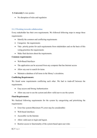6 | P a g e
5. University’s view points:
 No disruption of rules and regulation
2.1.3 Working towards collaboration
Every stakeholder has their own requirements. We followed following steps to merge these
requirements:
 Identify the common and conflicting requirements
 Categorize the requirements
 Take priority points for each requirements from stakeholders and on the basis of this
voting prioritize the requirements
 Make final decision about the requirements.
Common requirements:
 Web-Based Interfaces
 The application can be accessed from any computer that has Internet access
 Allow any user to search for items
 Maintain a database of all items in the library’s circulation.
Conflicting Requirements:
We found some requirements conflicting each other .We had to trade-off between the
requirements.
 Easy access and Strong Authentication
 Allow any user to use the system and allow valid user to use the system
Final Requirements:
We finalized following requirements for the system by categorizing and prioritizing the
requirements:
 Error free system (Maximum 5% error may be considerable)
 Web-based interfaces
 Accessible via the Internet.
 Allow valid users to login and logout.
 Restrict access to functionality of the system based upon user roles
 