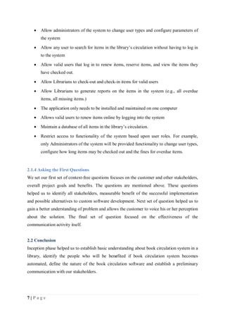 7 | P a g e
 Allow administrators of the system to change user types and configure parameters of
the system
 Allow any user to search for items in the library’s circulation without having to log in
to the system
 Allow valid users that log in to renew items, reserve items, and view the items they
have checked out.
 Allow Librarians to check-out and check-in items for valid users
 Allow Librarians to generate reports on the items in the system (e.g., all overdue
items, all missing items.)
 The application only needs to be installed and maintained on one computer
 Allows valid users to renew items online by logging into the system
 Maintain a database of all items in the library’s circulation.
 Restrict access to functionality of the system based upon user roles. For example,
only Administrators of the system will be provided functionality to change user types,
configure how long items may be checked out and the fines for overdue items.
2.1.4 Asking the First Questions
We set our first set of context-free questions focuses on the customer and other stakeholders,
overall project goals and benefits. The questions are mentioned above. These questions
helped us to identify all stakeholders, measurable benefit of the successful implementation
and possible alternatives to custom software development. Next set of question helped us to
gain a better understanding of problem and allows the customer to voice his or her perception
about the solution. The final set of question focused on the effectiveness of the
communication activity itself.
2.2 Conclusion
Inception phase helped us to establish basic understanding about book circulation system in a
library, identify the people who will be benefited if book circulation system becomes
automated, define the nature of the book circulation software and establish a preliminary
communication with our stakeholders.
 