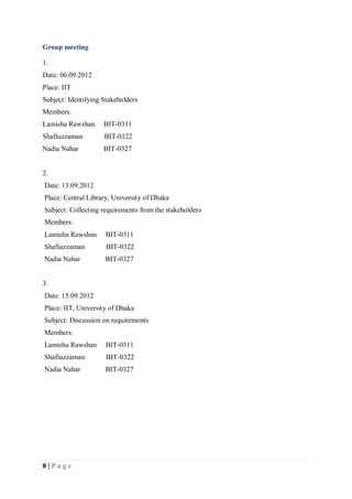8 | P a g e
Group meeting
1.
Date: 06.09.2012
Place: IIT
Subject: Identifying Stakeholders
Members:
Lamisha Rawshan BIT-0311
Shafiuzzaman BIT-0322
Nadia Nahar BIT-0327
2.
Date: 13.09.2012
Place: Central Library, University of Dhaka
Subject: Collecting requirements from the stakeholders
Members:
Lamisha Rawshan BIT-0311
Shafiuzzaman BIT-0322
Nadia Nahar BIT-0327
3.
Date: 15.09.2012
Place: IIT, University of Dhaka
Subject: Discussion on requirements
Members:
Lamisha Rawshan BIT-0311
Shafiuzzaman BIT-0322
Nadia Nahar BIT-0327
 