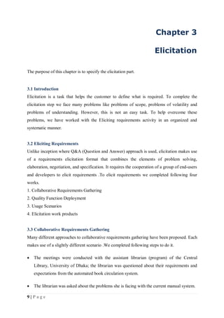 9 | P a g e
Chapter 3
Elicitation
The purpose of this chapter is to specify the elicitation part.
3.1 Introduction
Elicitation is a task that helps the customer to define what is required. To complete the
elicitation step we face many problems like problems of scope, problems of volatility and
problems of understanding. However, this is not an easy task. To help overcome these
problems, we have worked with the Eliciting requirements activity in an organized and
systematic manner.
3.2 Eliciting Requirements
Unlike inception where Q&A (Question and Answer) approach is used, elicitation makes use
of a requirements elicitation format that combines the elements of problem solving,
elaboration, negotiation, and specification. It requires the cooperation of a group of end-users
and developers to elicit requirements .To elicit requirements we completed following four
works.
1. Collaborative Requirements Gathering
2. Quality Function Deployment
3. Usage Scenarios
4. Elicitation work products
3.3 Collaborative Requirements Gathering
Many different approaches to collaborative requirements gathering have been proposed. Each
makes use of a slightly different scenario .We completed following steps to do it.
 The meetings were conducted with the assistant librarian (program) of the Central
Library, University of Dhaka; the librarian was questioned about their requirements and
expectations from the automated book circulation system.
 The librarian was asked about the problems she is facing with the current manual system.
 
