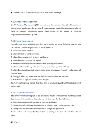 10 | P a g e
 At last we selected our final requirement list from the meetings.
3.4 Quality Function Deployment
Quality Function Deployment (QFD) is a technique that translates the needs of the customer
into technical requirements for software .It concentrates on maximizing customer satisfaction
from the Software engineering process .With respect to our project the following
requirements are identified by a QFD.
3.4.1 Normal Requirements
Normal requirements consist of objectives and goals that are stated during the meeting with
the customers. Normal requirements of our project are:-
1. Accessible via the Internet.
2. Allow any user to search for items.
3. Allow Librarians to check items for valid users.
4. Allow valid users to login and logout
5. Restrict access to functionality of the system based upon user roles
6. Allow valid users that log in to renew items, reserve items, and view the items
7. Allow Librarians to generate reports on the items in the system (e.g., all overdue items, all
missing items.)
8. The application only needs to be installed and maintained on one computer.
9. Help feature to explain what they are looking for
10. A product reference manual describing how to install, setup, and run the application will
be provided.
3.4.2 Expected Requirements
These requirements are implicit to the system and may be so fundamental that the customer
does not explicitly state them .Their absence will be a cause for dissatisfaction.
1. Maintain a database of all items in the library’s circulation.
2. The system shall enable the Administrator to change a user’s type to any user type.
3. The system shall enable the Administrator to change user passwords.
4. The system shall enable the Administrator to configure the due date calculation for an
item.
 