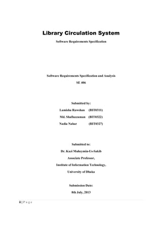 ii | P a g e
Library Circulation System
Software Requirements Specification
Software Requirements Specification and Analysis
SE 406
Submitted by:
Lamisha Rawshan (BIT0311)
Md. Shafiuzzaman (BIT0322)
Nadia Nahar (BIT0327)
Submitted to:
Dr. Kazi Muheymin-Us-Sakib
Associate Professor,
Institute of Information Technology,
University of Dhaka
Submission Date:
8th July, 2013
 