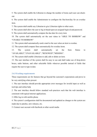 11 | P a g e
5. The system shall enable the Librarian to change the number of items each user can check-
out.
6. The system shall enable the Administrator to configure the fine/item/day for an overdue
item.
7. The system shall enable any Librarian to give Librarian rights to other users.
8. The system shall allow the user to log in based upon an assigned login id and password.
9. The system shall automatically compute the due date for every item
10. The system shall automatically set the user status to “ABLE TO BORROW” and
“UNABLE TO BORROW”
11. The system shall automatically send e-mail to the user when an item is overdue.
12. The system shall compute fines automatically for overdue items.
13. The system shall automatically set the Item Status to
“AVAILABLE”,“UNAVAILABLE” ,”RENEWED”,”MISSING”.
14. The system shall enable Librarians to add, edit or delete an item.
15. The user interface of the system shall be easy to use and shall make use of drop-down
boxes, radio buttons, and other selectable fields wherever possible instead of fields that
require the user to type in data
3.4.3 Exciting requirements
These requirements are for features that go beyond the customer's expectations and prove to
be very satisfying when present
1. The user interface should provide appropriate error messages for invalid input as well as
tool-tips and online help
2. The user interface should follow standard web practices such that the web interface is
consistent with typical internet applications.
3. Offer log in with mobile phone
4. The system’s configuration shall be documented and updated as changes to the system are
made due to patches, new releases, etc.
5. Connect user account with facebook or other social media
 