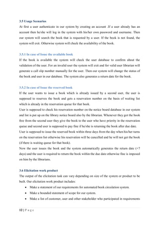 12 | P a g e
3.5 Usage Scenarios
At first a user authenticate in our system by creating an account .If a user already has an
account then he/she will log in the system with his/her own password and username. Then
our system will search the book that is requested by a user. If the book is not found, the
system will exit. Otherwise system will check the availability of the book.
3.5.1 In case of Issue the available book
If the book is available the system will check the user database to confirm about the
validation of the user. For an invalid user the system will exit and for valid user librarian will
generate a call slip number manually for the user. Then our system will change the status of
the book and user in our database. The system also generates a return date for the book.
3.5.2 In case of Issue the reserved book
If the user wants to issue a book which is already issued by a second user, the user is
supposed to reserves the book and gets a reservation number on the basis of waiting list
which is already in the reservation queue for that book.
User is supposed to check his reservation number on the notice board database in our system
and list is put up on the library notice board also by the librarian. Whenever they got the book
free from the second user they give the book to the user who have priority in the reservation
queue and second user is supposed to pay fine if he/she is returning the book after due date.
User is supposed to issue the reserved book within three days from the day when his/her turns
on the reservation list otherwise his reservation will be cancelled and he will not get the book
(if there is waiting queue for that book).
Now the user issues the book and the system automatically generates the return date (+7
days) and the user is required to return the book within the due date otherwise fine is imposed
on him by the librarians.
3.6 Elicitation work product
The output of the elicitation task can vary depending on size of the system or product to be
built. Our elicitation work product includes:
 Make a statement of our requirements for automated book circulation system.
 Make a bounded statement of scope for our system.
 Make a list of customer, user and other stakeholder who participated in requirements
 