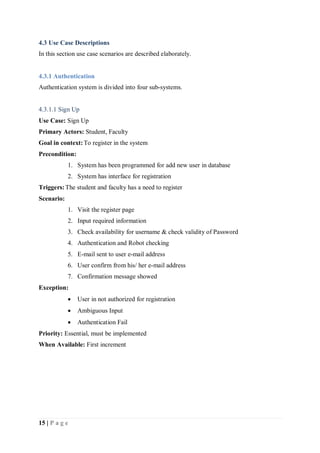 15 | P a g e
4.3 Use Case Descriptions
In this section use case scenarios are described elaborately.
4.3.1 Authentication
Authentication system is divided into four sub-systems.
4.3.1.1 Sign Up
Use Case: Sign Up
Primary Actors: Student, Faculty
Goal in context:To register in the system
Precondition:
1. System has been programmed for add new user in database
2. System has interface for registration
Triggers:The student and faculty has a need to register
Scenario:
1. Visit the register page
2. Input required information
3. Check availability for username & check validity of Password
4. Authentication and Robot checking
5. E-mail sent to user e-mail address
6. User confirm from his/ her e-mail address
7. Confirmation message showed
Exception:
 User in not authorized for registration
 Ambiguous Input
 Authentication Fail
Priority: Essential, must be implemented
When Available: First increment
 