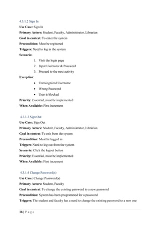 16 | P a g e
4.3.1.2 Sign In
Use Case: Sign In
Primary Actors: Student, Faculty, Administrator, Librarian
Goal in context:To enter the system
Precondition: Must be registered
Triggers:Need to log in the system
Scenario:
1. Visit the login page
2. Input Username & Password
3. Proceed to the next activity
Exception:
 Unrecognized Username
 Wrong Password
 User is blocked
Priority: Essential, must be implemented
When Available: First increment
4.3.1.3 Sign Out
Use Case: Sign Out
Primary Actors: Student, Faculty, Administrator, Librarian
Goal in context:To exit from the system
Precondition: Must be logged in
Triggers: Need to log out from the system
Scenario: Click the logout button
Priority: Essential, must be implemented
When Available: First increment
4.3.1.4 Change Password(s)
Use Case: Change Password(s)
Primary Actors: Student, Faculty
Goal in context:To change the existing password to a new password
Precondition: System has been programmed for a password
Triggers:The student and faculty has a need to change the existing password to a new one
 