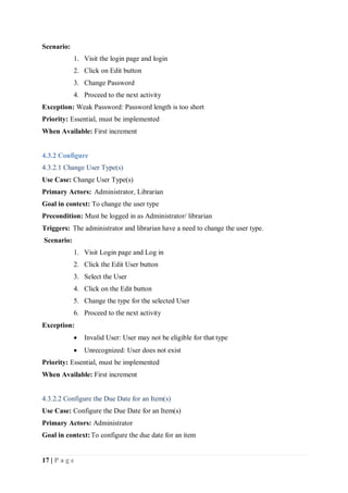 17 | P a g e
Scenario:
1. Visit the login page and login
2. Click on Edit button
3. Change Password
4. Proceed to the next activity
Exception: Weak Password: Password length is too short
Priority: Essential, must be implemented
When Available: First increment
4.3.2 Configure
4.3.2.1 Change User Type(s)
Use Case: Change User Type(s)
Primary Actors: Administrator, Librarian
Goal in context: To change the user type
Precondition: Must be logged in as Administrator/ librarian
Triggers: The administrator and librarian have a need to change the user type.
Scenario:
1. Visit Login page and Log in
2. Click the Edit User button
3. Select the User
4. Click on the Edit button
5. Change the type for the selected User
6. Proceed to the next activity
Exception:
 Invalid User: User may not be eligible for that type
 Unrecognized: User does not exist
Priority: Essential, must be implemented
When Available: First increment
4.3.2.2 Configure the Due Date for an Item(s)
Use Case: Configure the Due Date for an Item(s)
Primary Actors: Administrator
Goal in context:To configure the due date for an item
 