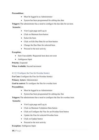 18 | P a g e
Precondition:
 Must be logged in as Administrator
 System has been programmed for editing due date
Triggers:The administrator has a need to configure the due date for an item.
Scenario:
 Visit Login page and Log in
 Click on Maintain Item button
 Select the Item
 Click on Edit Due Date for an Item button
 Change the Due Date for selected Item
 Proceed to the next activity
Exception:
 Item Unavailable: Requested item does not exist
 Ambiguous Input
Priority: Expected
When Available: Second increment
4.3.2.3 Configure the Fine for Overdue Item(s)
Use Case: Configure the Fine for Overdue Item(s)
Primary Actors: Administrator
Goal in context:To configure the fine for overdue item
Precondition:
 Must be logged in as Administrator
 System has been programmed for editing due fine
Triggers:The administrator has a need to configure the fine for overdue item.
Scenario:
 Visit Login page and Log in
 Click on Maintain Validation Data button
 Click on Configure the Fine for an Overdue Item button
 Update the Fine for selected Overdue Item
 Click on Update button
 Proceed to the next activity
Exception: Ambiguous Input
 