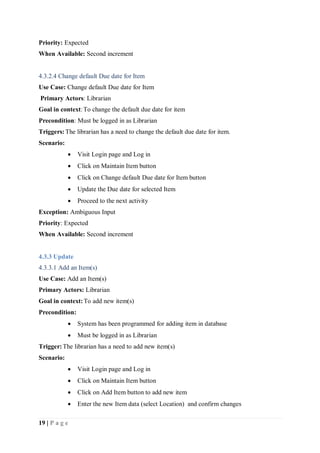 19 | P a g e
Priority: Expected
When Available: Second increment
4.3.2.4 Change default Due date for Item
Use Case: Change default Due date for Item
Primary Actors: Librarian
Goal in context:To change the default due date for item
Precondition: Must be logged in as Librarian
Triggers:The librarian has a need to change the default due date for item.
Scenario:
 Visit Login page and Log in
 Click on Maintain Item button
 Click on Change default Due date for Item button
 Update the Due date for selected Item
 Proceed to the next activity
Exception: Ambiguous Input
Priority: Expected
When Available: Second increment
4.3.3 Update
4.3.3.1 Add an Item(s)
Use Case: Add an Item(s)
Primary Actors: Librarian
Goal in context:To add new item(s)
Precondition:
 System has been programmed for adding item in database
 Must be logged in as Librarian
Trigger:The librarian has a need to add new item(s)
Scenario:
 Visit Login page and Log in
 Click on Maintain Item button
 Click on Add Item button to add new item
 Enter the new Item data (select Location) and confirm changes
 