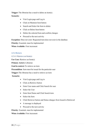 21 | P a g e
Trigger:The librarian has a need to delete an item(s).
Scenario:
 Visit Login page and Log in
 Click on Maintain Item button
 Search and Select the Item to delete
 Click on Delete Item button
 Delete the selected Item and confirm changes
 Proceed to the next activity
Exception: Does not exist: Requested item does not exist in the database
Priority: Essential, must be implemented
When Available: First increment
4.3.4 Return
4.3.4.1 Retrieve an Item(s)
Use Case: Retrieve an Item(s)
Primary Actors: Librarian
Goal in context:To retrieve an item
Precondition: Item must be issued for the particular user
Trigger:The librarian has a need to retrieve an item
Scenario:
 Visit Login page and Log in
 Click on Retrieve button
 Enter User name and Click Search for user
 Select the User
 Enter Item Name and Click Search item
 Select the Item
 Click Retriever button and Status changes from Issued to Retrieved
 A message is displayed
 Proceed to the next activity
Priority: Essential, must be implemented
When Available: First increment
 