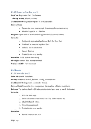 22 | P a g e
4.3.4.2 Reports on Over Due Item(s)
Use Case: Reports on Over Due Item(s)
Primary Actors: Student, Faculty
Goal in context:To generate reports on overdue item(s)
Precondition:
 System has been programmed for automated report generation
 Must be logged in as Librarian
Triggers: Report need to be automatically generated of overdue item(s).
Scenario:
 Database is automatically checked daily for Over Due
 Send mail to users having Over Due
 Increase fine if not cleared
 Update database
 Proceed to the next activity
Exception: Error: System is not ready
Priority: Essential, must be implemented
When Available: First increment
4.3.5 Borrow
4.3.5.1 Search for Item(s)
Use Case: Search for Item(s)
Primary Actors: Librarian, Student, Faculty, Administrator
Goal in context:To perform a search for item(s)
Precondition: System has been programmed for searching all items in database
Triggers:The student, faculty, librarian, administrator has a need to search for item(s)
Scenario:
1. Visit the main page
2. Enter data and information such as title, author’s name etc.
3. Click the Search button
4. View the search result
5. Proceed to the next activity
Exception:
 Search item does not exist
 