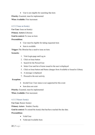 23 | P a g e
 User is not eligible for searching that item
Priority: Essential, must be implemented
When Available: First increment
4.3.5.2 Issue an Item(s)
Use Case: Issue an Item(s)
Primary Actors:Librarian
Goal in context:To issue an item
Precondition:
 User must be eligible for taking requested item
 Item is available
Trigger:The librarian has a need to issue an item.
Scenario:
1. Visit Login page and Log in
2. Click on Issue button
3. Search for the Person/User
4. Select User and list of items issued to the user is displayed
5. Click on Issue button and Status changes from Available to Issued to Library
6. A message is displayed
7. Proceed to the next activity
Exception:
 Invalid User: User status is not supported for this event
 Item does not exist
Priority: Essential, must be implemented
When Available: First increment
4.3.5.3 Renew Item(s)
Use Case: Renew Item(s)
Primary Actors: Student, Faculty
Goal in context:To extend the item(s) that has/have reached the due date.
Precondition:
 Valid User
 Valid and Available Item
 