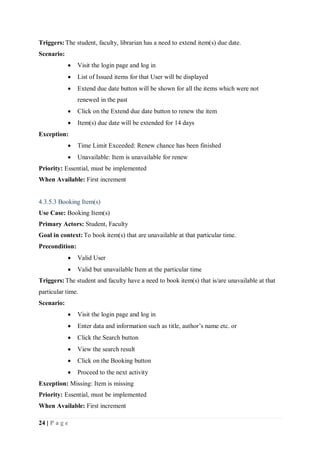 24 | P a g e
Triggers:The student, faculty, librarian has a need to extend item(s) due date.
Scenario:
 Visit the login page and log in
 List of Issued items for that User will be displayed
 Extend due date button will be shown for all the items which were not
renewed in the past
 Click on the Extend due date button to renew the item
 Item(s) due date will be extended for 14 days
Exception:
 Time Limit Exceeded: Renew chance has been finished
 Unavailable: Item is unavailable for renew
Priority: Essential, must be implemented
When Available: First increment
4.3.5.3 Booking Item(s)
Use Case: Booking Item(s)
Primary Actors: Student, Faculty
Goal in context:To book item(s) that are unavailable at that particular time.
Precondition:
 Valid User
 Valid but unavailable Item at the particular time
Triggers:The student and faculty have a need to book item(s) that is/are unavailable at that
particular time.
Scenario:
 Visit the login page and log in
 Enter data and information such as title, author’s name etc. or
 Click the Search button
 View the search result
 Click on the Booking button
 Proceed to the next activity
Exception: Missing: Item is missing
Priority: Essential, must be implemented
When Available: First increment
 