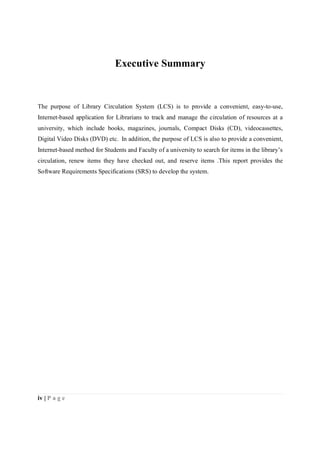 iv | P a g e
Executive Summary
The purpose of Library Circulation System (LCS) is to provide a convenient, easy-to-use,
Internet-based application for Librarians to track and manage the circulation of resources at a
university, which include books, magazines, journals, Compact Disks (CD), videocassettes,
Digital Video Disks (DVD) etc. In addition, the purpose of LCS is also to provide a convenient,
Internet-based method for Students and Faculty of a university to search for items in the library’s
circulation, renew items they have checked out, and reserve items .This report provides the
Software Requirements Specifications (SRS) to develop the system.
 