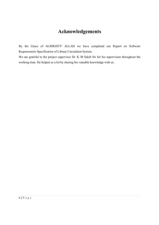 v | P a g e
Acknowledgements
By the Grace of ALMIGHTY ALLAH we have completed our Report on Software
Requirements Specification of Library Circulation System.
We are grateful to the project supervisor Dr. K M Sakib Sir for his supervision throughout the
working time. He helped us a lot by sharing his valuable knowledge with us.
 