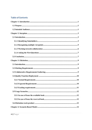 vi | P a g e
Table of Contents
Chapter 1: Introduction ..............................................................................................................1
1.1 Purpose.................................................................................................................................1
1.2 Intended Audience..............................................................................................................1
Chapter 2: Inception ....................................................................................................................3
2.1 Introduction.........................................................................................................................3
2.1.1 Identifying Stakeholders.............................................................................................3
2.1.2 Recognizing multiple viewpoints...............................................................................5
2.1.3 Working towards collaboration ................................................................................6
2.1.4 Asking the First Questions.........................................................................................7
2.2 Conclusion............................................................................................................................7
Chapter 3: Elicitation...................................................................................................................9
3.1 Introduction.........................................................................................................................9
3.2 Eliciting Requirements ......................................................................................................9
3.3 Collaborative Requirements Gathering..........................................................................9
3.4 Quality Function Deployment ........................................................................................10
3.4.1 Normal Requirements...............................................................................................10
3.4.2 Expected Requirements............................................................................................10
3.4.3 Exciting requirements...............................................................................................11
3.5 Usage Scenarios.................................................................................................................12
3.5.1 In case of Issue the available book..........................................................................12
3.5.2 In case of Issue the reserved book...........................................................................12
3.6 Elicitation work product .................................................................................................12
Chapter 4: Scenario-Based Model ...........................................................................................14
 