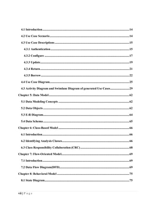 vii | P a g e
4.1 Introduction.......................................................................................................................14
4.2 Use Case Scenario.............................................................................................................14
4.3 Use Case Descriptions......................................................................................................15
4.3.1 Authentication............................................................................................................15
4.3.2 Configure ....................................................................................................................17
4.3.3 Update..........................................................................................................................19
4.3.4 Return..........................................................................................................................21
4.3.5 Borrow.........................................................................................................................22
4.4 Use Case Diagram.............................................................................................................25
4.3 Activity Diagram and Swimlane Diagram of generated Use Cases..........................29
Chapter 5: Data Model ..............................................................................................................62
5.1 Data Modeling Concepts .................................................................................................62
5.2 Data Objects......................................................................................................................62
5.3 E-R Diagram......................................................................................................................64
5.4 Data Schema......................................................................................................................65
Chapter 6: Class-Based Model .................................................................................................66
6.1 Introduction.......................................................................................................................66
6.2 Identifying Analysis Classes............................................................................................66
6.3 Class Responsibility Collaboration (CRC)...................................................................68
Chapter 7: Flow-Oriented Model.............................................................................................69
7.1 Introduction.......................................................................................................................69
7.2 Data Flow Diagram(DFD)...............................................................................................69
Chapter 8: Behavioral Model ...................................................................................................75
8.1 State Diagram....................................................................................................................75
 
