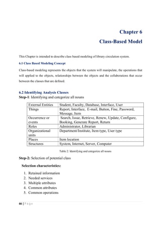 66 | P a g e
Chapter 6
Class-Based Model
This Chapter is intended to describe class based modeling of library circulation system.
6.1 Class Based Modeling Concept
Class-based modeling represents the objects that the system will manipulate, the operations that
will applied to the objects, relationships between the objects and the collaborations that occur
between the classes that are defined.
6.2 Identifying Analysis Classes
Step-1: Identifying and categorize all nouns
External Entities Student, Faculty, Database, Interface, User
Things Report, Interface, E-mail, Button, Fine, Password,
Message, Item
Occurrence or
events
Search, Issue, Retrieve, Renew, Update, Configure,
Booking, Generate Report, Return
Roles Administrator, Librarian
Organizational
units
Department/Institute, Item type, User type
Places Item location
Structures System, Internet, Server, Computer
Table 2: Identifying and categorize all nouns
Step-2: Selection of potential class
Selection characteristics:
1. Retained information
2. Needed services
3. Multiple attributes
4. Common attributes
5. Common operations
 