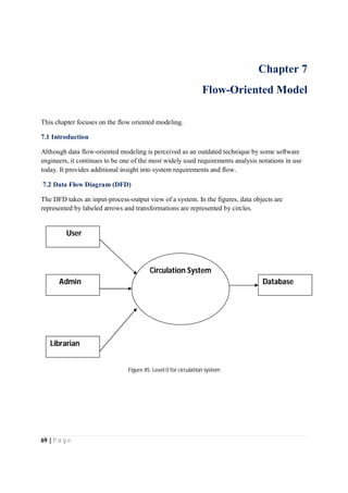 69 | P a g e
Chapter 7
Flow-Oriented Model
This chapter focuses on the flow oriented modeling.
7.1 Introduction
Although data flow-oriented modeling is perceived as an outdated technique by some software
engineers, it continues to be one of the most widely used requirements analysis notations in use
today. It provides additional insight into system requirements and flow.
7.2 Data Flow Diagram (DFD)
The DFD takes an input-process-output view of a system. In the figures, data objects are
represented by labeled arrows and transformations are represented by circles.
Figure 45: Level 0 for circulation system
User
Admin
Librarian
Circulation System
Database
 