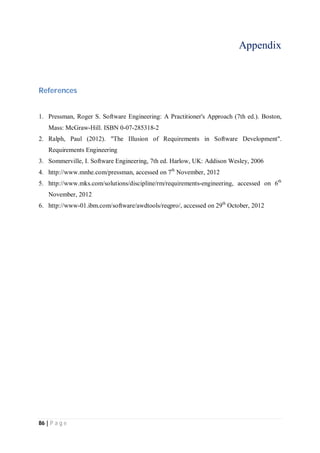 86 | P a g e
Appendix
References
1. Pressman, Roger S. Software Engineering: A Practitioner's Approach (7th ed.). Boston,
Mass: McGraw-Hill. ISBN 0-07-285318-2
2. Ralph, Paul (2012). "The Illusion of Requirements in Software Development".
Requirements Engineering
3. Sommerville, I. Software Engineering, 7th ed. Harlow, UK: Addison Wesley, 2006
4. http://www.mnhe.com/pressman, accessed on 7th
November, 2012
5. http://www.mks.com/solutions/discipline/rm/requirements-engineering, accessed on 6th
November, 2012
6. http://www-01.ibm.com/software/awdtools/reqpro/, accessed on 29th
October, 2012
 