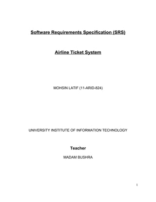 Software Requirements Specification (SRS)
Airline Ticket System
MOHSIN LATIF (11-ARID-824)
UNIVERSITY INSTITUTE OF INFORMATION TECHNOLOGY
Teacher
MADAM BUSHRA
1
 