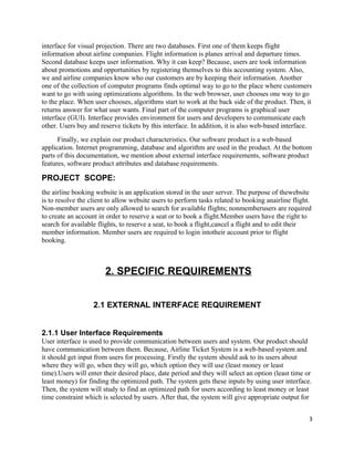 interface for visual projection. There are two databases. First one of them keeps flight
information about airline companies. Flight information is planes arrival and departure times.
Second database keeps user information. Why it can keep? Because, users are took information
about promotions and opportunities by registering themselves to this accounting system. Also,
we and airline companies know who our customers are by keeping their information. Another
one of the collection of computer programs finds optimal way to go to the place where customers
want to go with using optimizations algorithms. In the web browser, user chooses one way to go
to the place. When user chooses, algorithms start to work at the back side of the product. Then, it
returns answer for what user wants. Final part of the computer programs is graphical user
interface (GUI). Interface provides environment for users and developers to communicate each
other. Users buy and reserve tickets by this interface. In addition, it is also web-based interface.
Finally, we explain our product characteristics. Our software product is a web-based
application. Internet programming, database and algorithm are used in the product. At the bottom
parts of this documentation, we mention about external interface requirements, software product
features, software product attributes and database requirements.
PROJECT SCOPE:
the airline booking website is an application stored in the user server. The purpose of thewebsite
is to resolve the client to allow website users to perform tasks related to booking anairline flight.
Non-member users are only allowed to search for available flights; nonmemberusers are required
to create an account in order to reserve a seat or to book a flight.Member users have the right to
search for available flights, to reserve a seat, to book a flight,cancel a flight and to edit their
member information. Member users are required to login intotheir account prior to flight
booking.
2. SPECIFIC REQUIREMENTS
2.1 EXTERNAL INTERFACE REQUIREMENT
2.1.1 User Interface Requirements
User interface is used to provide communication between users and system. Our product should
have communication between them. Because, Airline Ticket System is a web-based system and
it should get input from users for processing. Firstly the system should ask to its users about
where they will go, when they will go, which option they will use (least money or least
time).Users will enter their desired place, date period and they will select an option (least time or
least money) for finding the optimized path. The system gets these inputs by using user interface.
Then, the system will study to find an optimized path for users according to least money or least
time constraint which is selected by users. After that, the system will give appropriate output for
3
 