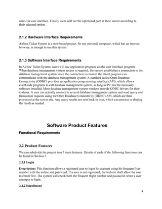 users via user interface. Finally users will see the optimized path at their screen according to
their selected option.
2.1.2 Hardware Interface Requirements
Airline Ticket System is a web-based project. So any personal computer, which has an internet
browser, is enough to use this system.
2.1.3 Software Interface Requirements
In Airline Ticket System, users will use application program via the user interface program.
When database management system access is required, the system establishes a connection to the
database management system, once the connection is created; the client program can
communicate with the database management system. A standard called Open Database
Connectivity (ODBC) provides an application programming interface (API), which allows
client-side programs to call database management system, as long as PC has the necessary
software installed. Most database management system vendors provide ODBC drivers for their
systems. A user can actually connect to several database management system and send query and
transaction requests using the Open Database Connectivity (ODBC) API, which are then
processed at the server site. Any query results are sent back to user, which can process or display
the result as needed.
Software Product Features
Functional Requirements
2.2 Product Features
We can subdivide the project into 7 main features. Details of each of the following functions can
be found in Section 3.
2.2.1 Login
Description: This function allows a registered user to login his account using his frequent flyer
number with the airline and password. If a user is not registered, the website shall allow the user
to enroll first. The system will check both the frequent flight number and password, when a user
attempts to login.
2.2.2 Enrollment
4
 