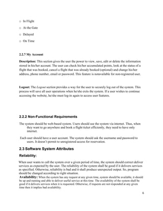 o In Flight
o At the Gate
o Delayed
o On Time
2.2.7 My Account
Description: This section gives the user the power to view, save, edit or delete the information
stored in his/her account. The user can check his/her accumulated points, look at the status of a
flight that was booked, cancel a flight that was already booked (optional) and change his/her
address, phone number, email or password. This feature is notavailable for non-registered user.
Logout: The Logout section provides a way for the user to securely log out of the system. This
process will save all user operations when he/she exits the system. If a user wishes to continue
accessing the website, he/she must log-in again to access user features.
2.2.2 Non-Functional Requirements
The system should be web-based system. Users should use the system via internet. Thus, when
they want to go anywhere and book a flight ticket efficiently, they need to have only
internet.
Each user should have a user account. The system should ask the username and password to
users. It doesn’t permit to unregistered access for reservation.
2.3 Software System Attributes
Reliability:
When user wants to call the system over a given period of time, the system should correct deliver
services as expected by the user. The reliability of the system shall be good if it delivers services
as specified. Otherwise, reliability is bad and it shall produce unexpected output. So, program
should be changed according to right situation.
Availability: When the system has any request at any given time, system should be available, it should
be up and running and able to deliver useful service at this time. The availability of the system shall be
good if it delivers services when it is requested. Otherwise, if requests are not responded at any given
time then it implies bad availability.
6
 