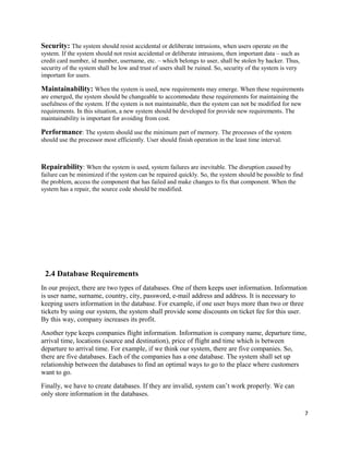Security: The system should resist accidental or deliberate intrusions, when users operate on the
system. If the system should not resist accidental or deliberate intrusions, then important data – such as
credit card number, id number, username, etc. – which belongs to user, shall be stolen by hacker. Thus,
security of the system shall be low and trust of users shall be ruined. So, security of the system is very
important for users.
Maintainability: When the system is used, new requirements may emerge. When these requirements
are emerged, the system should be changeable to accommodate these requirements for maintaining the
usefulness of the system. If the system is not maintainable, then the system can not be modified for new
requirements. In this situation, a new system should be developed for provide new requirements. The
maintainability is important for avoiding from cost.
Performance: The system should use the minimum part of memory. The processes of the system
should use the processor most efficiently. User should finish operation in the least time interval.
Repairability: When the system is used, system failures are inevitable. The disruption caused by
failure can be minimized if the system can be repaired quickly. So, the system should be possible to find
the problem, access the component that has failed and make changes to fix that component. When the
system has a repair, the source code should be modified.
2.4 Database Requirements
In our project, there are two types of databases. One of them keeps user information. Information
is user name, surname, country, city, password, e-mail address and address. It is necessary to
keeping users information in the database. For example, if one user buys more than two or three
tickets by using our system, the system shall provide some discounts on ticket fee for this user.
By this way, company increases its profit.
Another type keeps companies flight information. Information is company name, departure time,
arrival time, locations (source and destination), price of flight and time which is between
departure to arrival time. For example, if we think our system, there are five companies. So,
there are five databases. Each of the companies has a one database. The system shall set up
relationship between the databases to find an optimal ways to go to the place where customers
want to go.
Finally, we have to create databases. If they are invalid, system can’t work properly. We can
only store information in the databases.
7
 